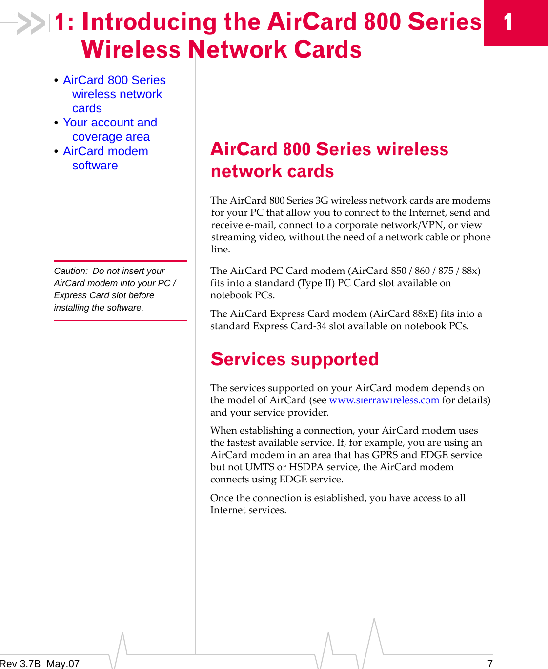 Rev 3.7B  May.07 711: Introducing the AirCard 800 Series Wireless Network Cards•AirCard 800 Series wireless network cards•Your account and coverage area•AirCard modem software AirCard 800 Series wireless network cardsTheAirCard 800Series3GwirelessnetworkcardsaremodemsforyourPCthatallowyoutoconnecttotheInternet,sendandreceivee‐mail,connecttoacorporatenetwork/VPN,orviewstreamingvideo,withouttheneedofanetworkcableorphoneline.Caution: Do not insert your AirCard modem into your PC /Express Card slot before installing the software.TheAirCardPCCardmodem(AirCard850/860/875/88x)fitsintoastandard(TypeII)PCCardslotavailableonnotebookPCs.TheAirCardExpressCardmodem(AirCard88xE)fitsintoastandardExpressCard‐34slotavailableonnotebookPCs.Services supportedTheservicessupportedonyourAirCardmodemdependsonthemodelofAirCard(seewww.sierrawireless.comfordetails)andyourserviceprovider.Whenestablishingaconnection,yourAirCardmodemusesthefastestavailableservice.If,forexample,youareusinganAirCardmodeminanareathathasGPRSandEDGEservicebutnotUMTSorHSDPAservice,theAirCardmodemconnectsusingEDGEservice.Oncetheconnectionisestablished,youhaveaccesstoallInternetservices.