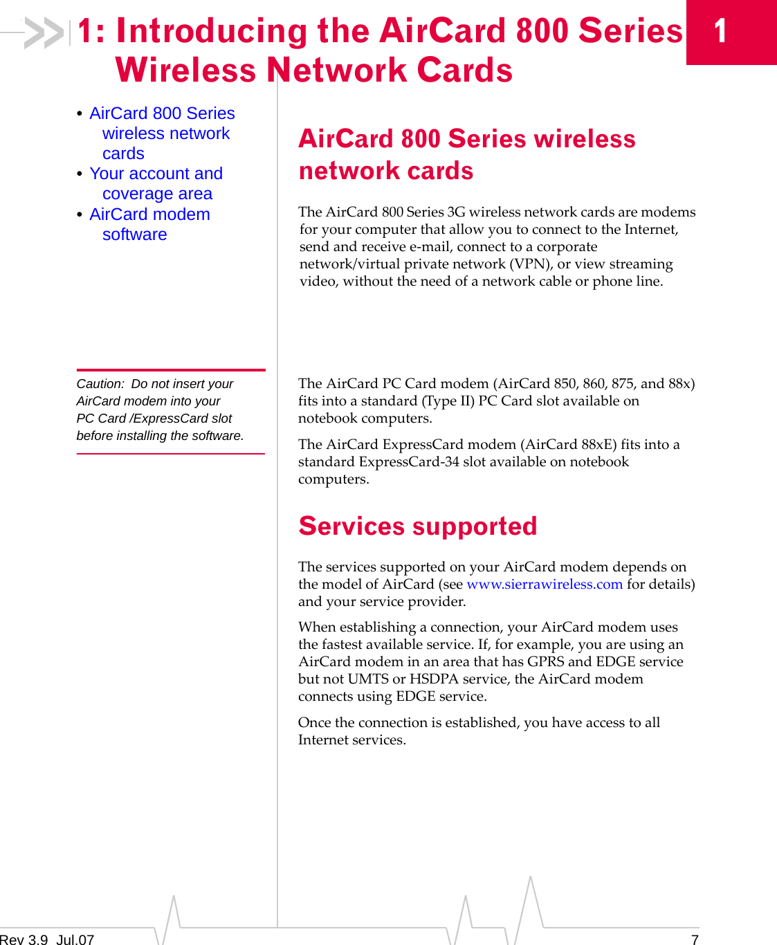 1: Introducing the AirCard 800 Series Wireless Network Cards 1 • AirCard 800 Series wireless network cards • Your account and coverage area • AirCard modem software Caution:  Do not insert your AirCard modem into your PC Card /ExpressCard slot before installing the software. AirCard 800 Series wireless network cards The AirCard 800 Series 3G wireless network cards are modems for your computer that allow you to connect to the Internet, send and receive e-mail, connect to a corporate network/virtual private network (VPN), or view streaming video, without the need of a network cable or phone line. The AirCard PC Card modem (AirCard 850, 860, 875, and 88x) fits into a standard (Type II) PC Card slot available on notebook computers. The AirCard ExpressCard modem (AirCard 88xE) fits into a standard ExpressCard-34 slot available on notebook computers. Services supported The services supported on your AirCard modem depends on the model of AirCard (see www.sierrawireless.com for details) and your service provider. When establishing a connection, your AirCard modem uses the fastest available service. If, for example, you are using an AirCard modem in an area that has GPRS and EDGE service but not UMTS or HSDPA service, the AirCard modem connects using EDGE service. Once the connection is established, you have access to all Internet services. Rev 3.9  Jul.07  7 