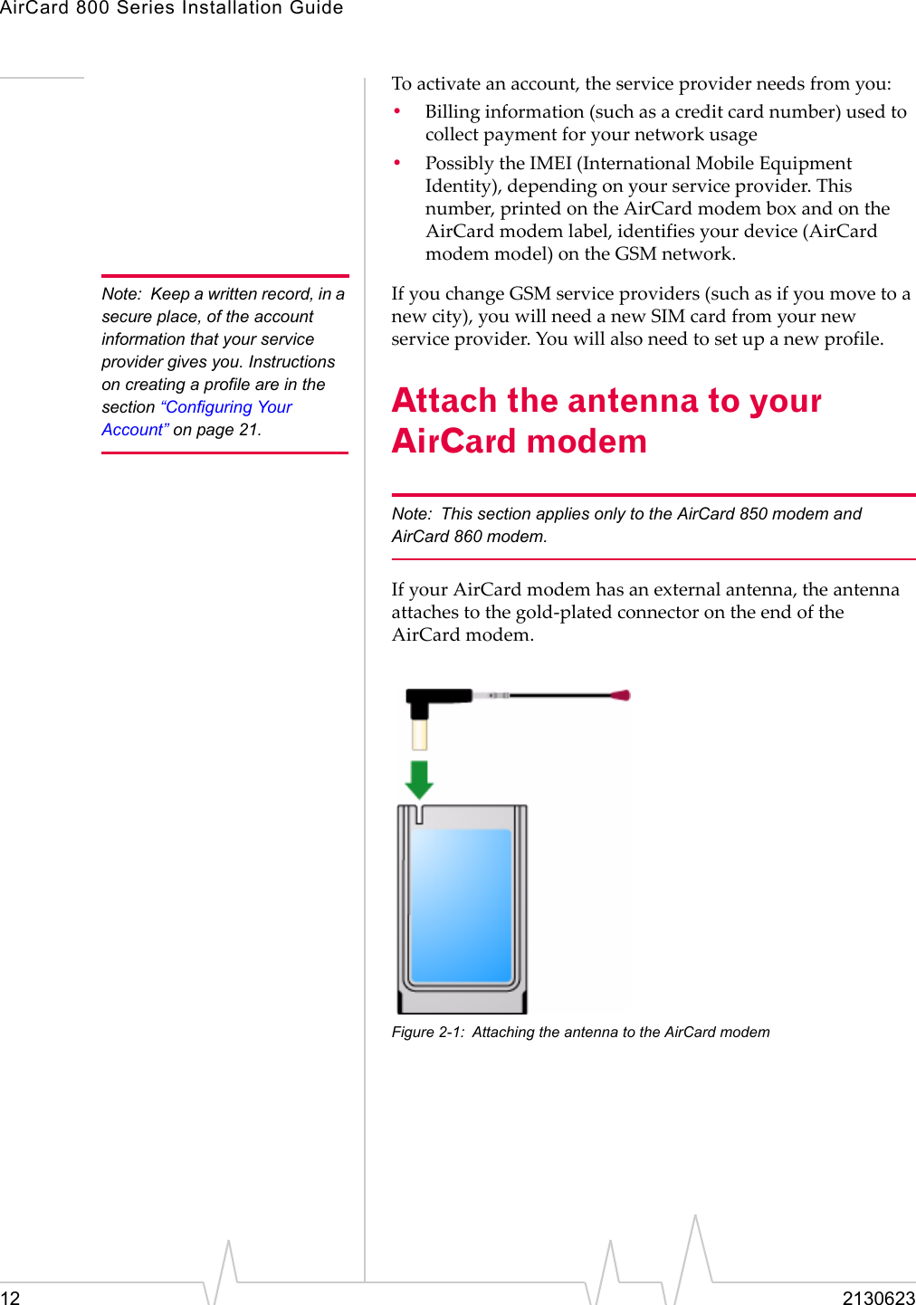 AirCard 800 Series Installation Guide12 2130623Toactivateanaccount,theserviceproviderneedsfromyou:•Billinginformation(suchasacreditcardnumber)usedtocollectpaymentforyournetworkusage•PossiblytheIMEI(InternationalMobileEquipmentIdentity),dependingonyourserviceprovider.Thisnumber,printedontheAirCardmodemboxandontheAirCardmodemlabel,identifiesyourdevice(AirCardmodemmodel)ontheGSMnetwork.Note: Keep a written record, in a secure place, of the account information that your service provider gives you. Instructions on creating a profile are in the section “Configuring Your Account” on page 21.IfyouchangeGSMserviceproviders(suchasifyoumovetoanewcity),youwillneedanewSIMcardfromyournewserviceprovider.Youwillalsoneedtosetupanewprofile.Attach the antenna to your AirCard modemNote: This section applies only to the AirCard 850 modem and AirCard 860 modem.IfyourAirCardmodemhasanexternalantenna,theantennaattachestothegold‐platedconnectorontheendoftheAirCardmodem.Figure 2-1: Attaching the antenna to the AirCard modem