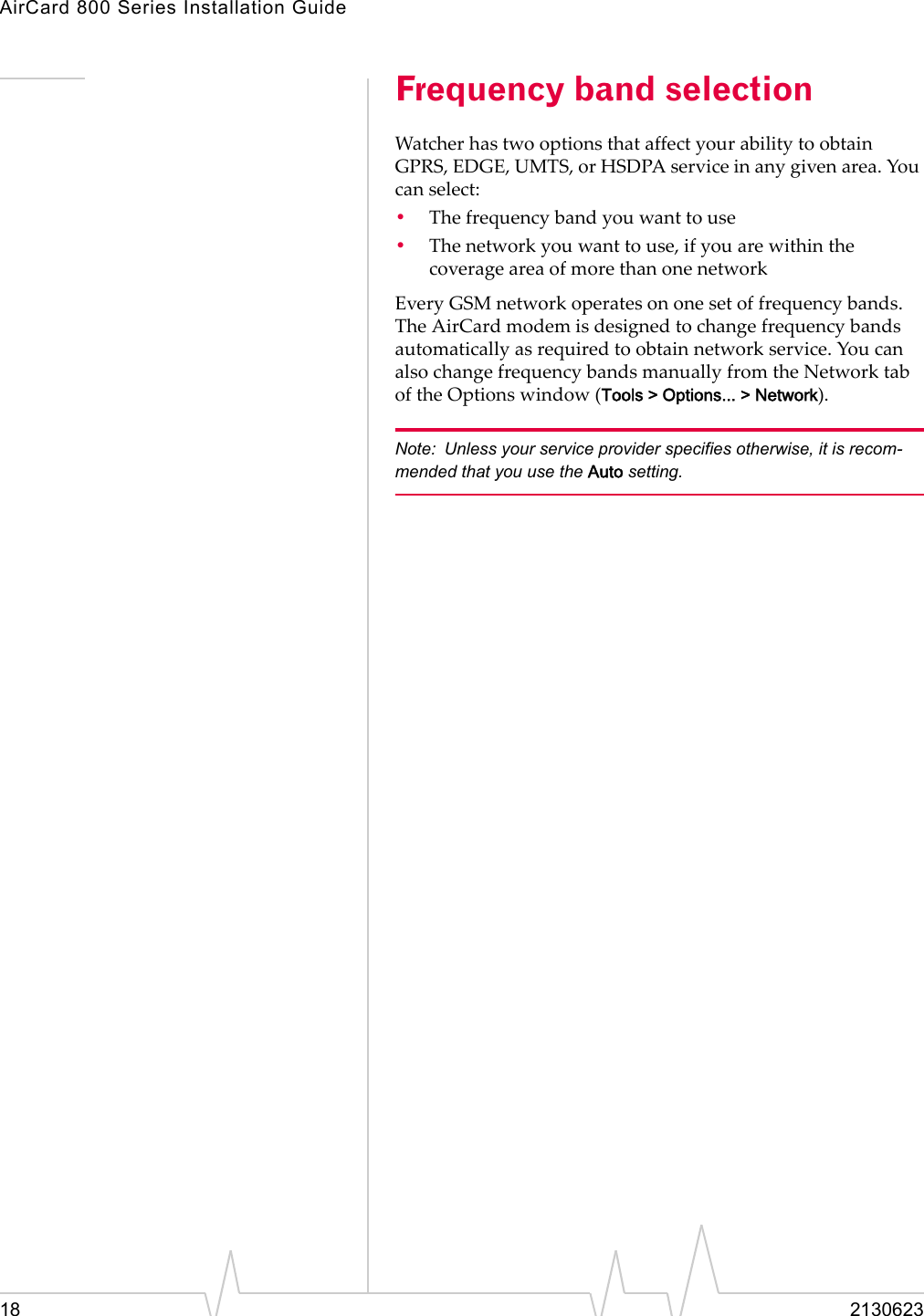 AirCard 800 Series Installation Guide18 2130623Frequency band selectionWatcherhastwooptionsthataffectyourabilitytoobtainGPRS,EDGE,UMTS,orHSDPAserviceinanygivenarea.Youcanselect:•Thefrequencybandyouwanttouse•Thenetworkyouwanttouse,ifyouarewithinthecoverageareaofmorethanonenetworkEveryGSMnetworkoperatesononesetoffrequencybands.TheAirCardmodemisdesignedtochangefrequencybandsautomaticallyasrequiredtoobtainnetworkservice.YoucanalsochangefrequencybandsmanuallyfromtheNetworktaboftheOptionswindow(Tools &gt; Options... &gt; Network).Note: Unless your service provider specifies otherwise, it is recom-mended that you use the Auto setting.