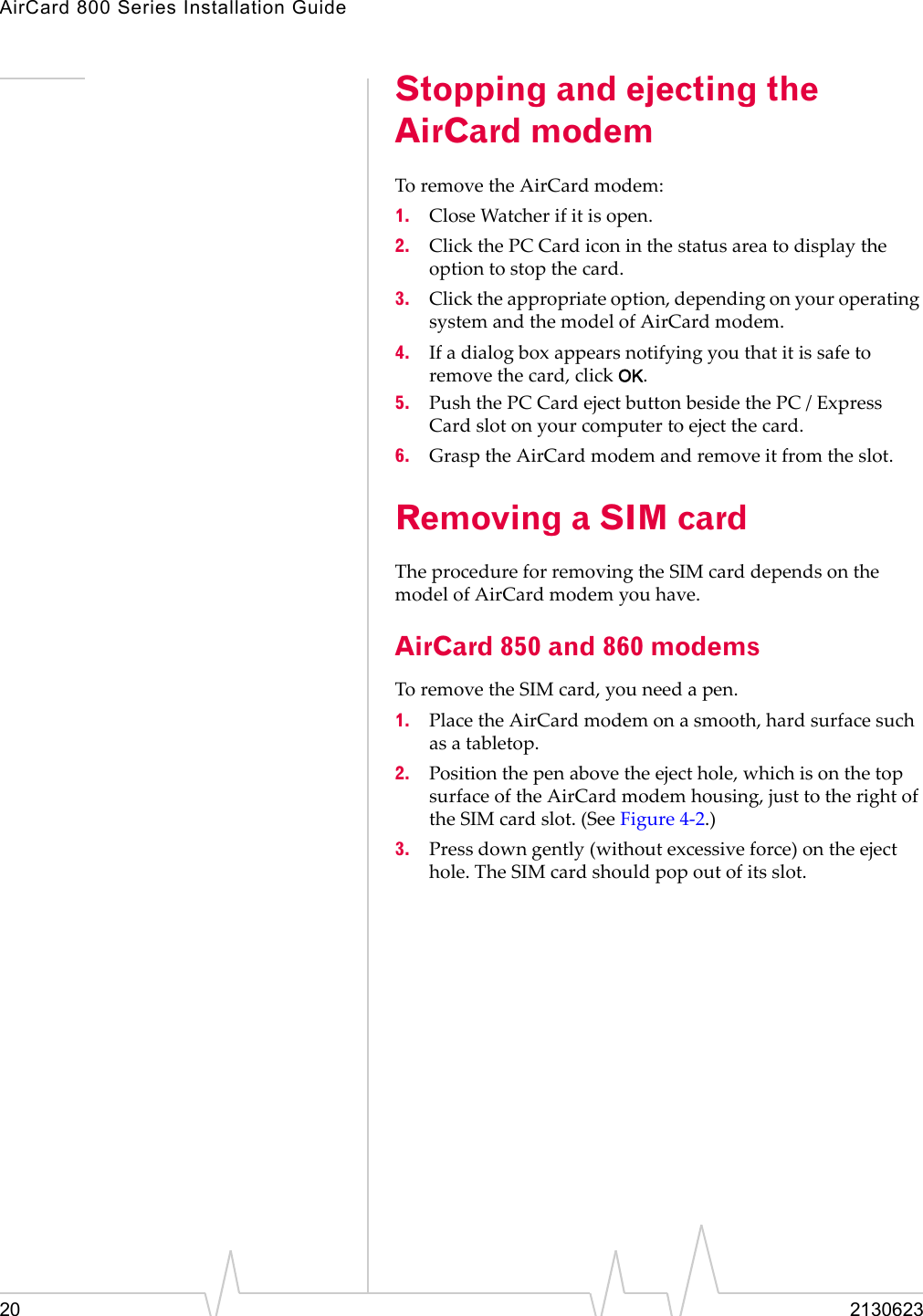 AirCard 800 Series Installation Guide20 2130623Stopping and ejecting the AirCard modemToremovetheAirCardmodem:1. CloseWatcherifitisopen.2. ClickthePCCardiconinthestatusareatodisplaytheoptiontostopthecard.3. Clicktheappropriateoption,dependingonyouroperatingsystemandthemodelofAirCardmodem.4. Ifadialogboxappearsnotifyingyouthatitissafetoremovethecard,clickOK.5. PushthePCCardejectbuttonbesidethePC/ExpressCardslotonyourcomputertoejectthecard.6. GrasptheAirCardmodemandremoveitfromtheslot.Removing a SIM cardTheprocedureforremovingtheSIMcarddependsonthemodelofAirCardmodemyouhave.AirCard 850 and 860 modemsToremovetheSIMcard,youneedapen.1. PlacetheAirCardmodemonasmooth,hardsurfacesuchasatabletop.2. Positionthepenabovetheejecthole,whichisonthetopsurfaceoftheAirCardmodemhousing,justtotherightoftheSIMcardslot.(SeeFigure 4‐2.)3. Pressdowngently(withoutexcessiveforce)ontheejecthole.TheSIMcardshouldpopoutofitsslot.