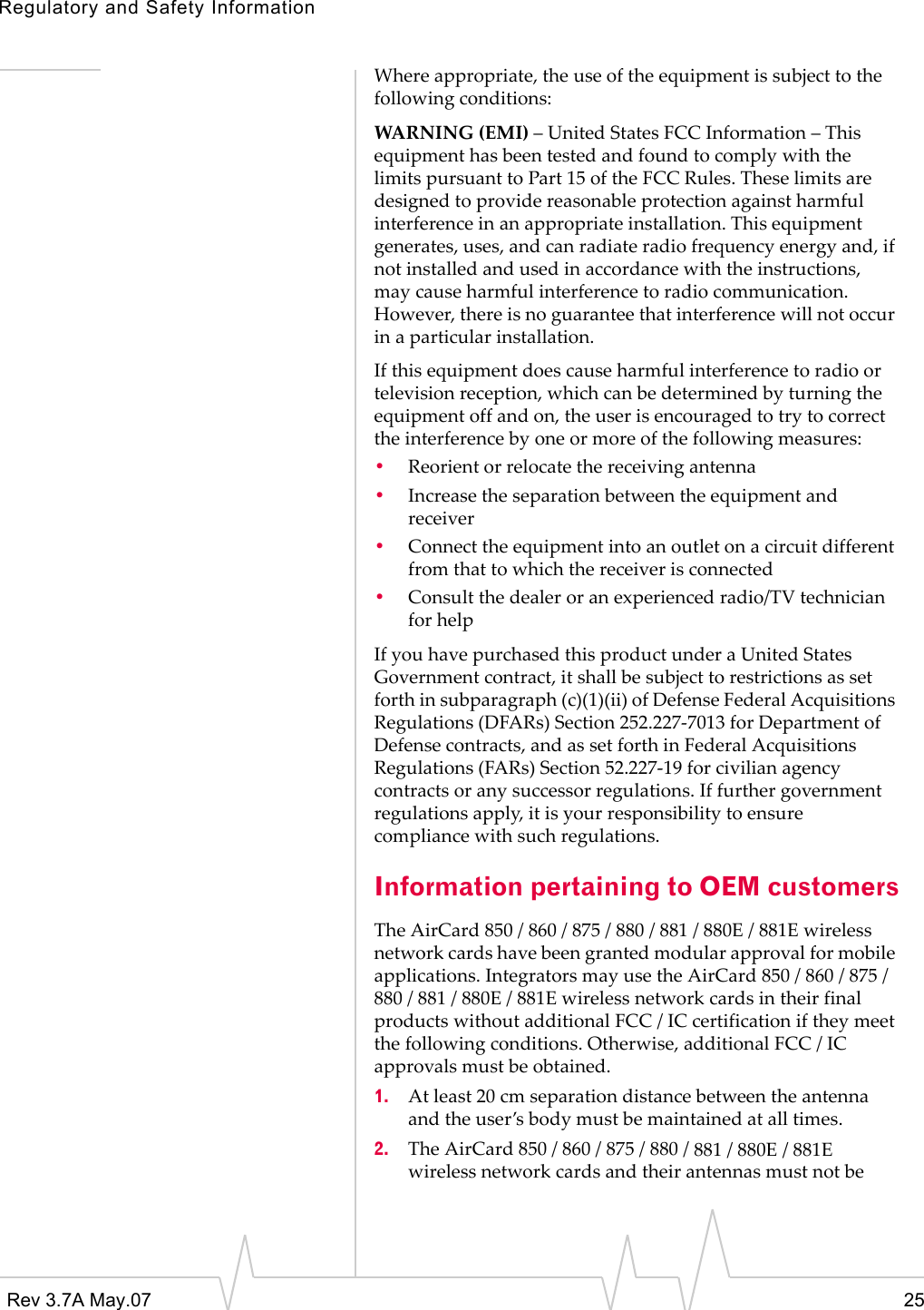 Regulatory and Safety InformationRev 3.7A May.07 25Whereappropriate,theuseoftheequipmentissubjecttothefollowingconditions:WARNING(EMI)–UnitedStatesFCCInformation–ThisequipmenthasbeentestedandfoundtocomplywiththelimitspursuanttoPart15oftheFCCRules.Theselimitsaredesignedtoprovidereasonableprotectionagainstharmfulinterferenceinanappropriateinstallation.Thisequipmentgenerates,uses,andcanradiateradiofrequencyenergyand,ifnotinstalledandusedinaccordancewiththeinstructions,maycauseharmfulinterferencetoradiocommunication.However,thereisnoguaranteethatinterferencewillnotoccurinaparticularinstallation.Ifthisequipmentdoescauseharmfulinterferencetoradioortelevisionreception,whichcanbedeterminedbyturningtheequipmentoffandon,theuserisencouragedtotrytocorrecttheinterferencebyoneormoreofthefollowingmeasures:•Reorientorrelocatethereceivingantenna•Increasetheseparationbetweentheequipmentandreceiver•Connecttheequipmentintoanoutletonacircuitdifferentfromthattowhichthereceiverisconnected•Consultthedealeroranexperiencedradio/TVtechnicianforhelpIfyouhavepurchasedthisproductunderaUnitedStatesGovernmentcontract,itshallbesubjecttorestrictionsassetforthinsubparagraph(c)(1)(ii)ofDefenseFederalAcquisitionsRegulations(DFARs)Section252.227‐7013forDepartmentofDefensecontracts,andassetforthinFederalAcquisitionsRegulations(FARs)Section52.227‐19forcivilianagencycontractsoranysuccessorregulations.Iffurthergovernmentregulationsapply,itisyourresponsibilitytoensurecompliancewithsuchregulations.Information pertaining to OEM customersTheAirCard850/860/875/880/881/880E/881Ewirelessnetworkcardshavebeengrantedmodularapprovalformobileapplications.IntegratorsmayusetheAirCard850/860/875/880/881/880E/881EwirelessnetworkcardsintheirfinalproductswithoutadditionalFCC/ICcertificationiftheymeetthefollowingconditions.Otherwise,additionalFCC/ICapprovalsmustbeobtained.1. Atleast20cmseparationdistancebetweentheantennaandtheuser’sbodymustbemaintainedatalltimes.2. TheAirCard850/860/875/880/881/880E/881Ewirelessnetworkcardsandtheirantennasmustnotbe