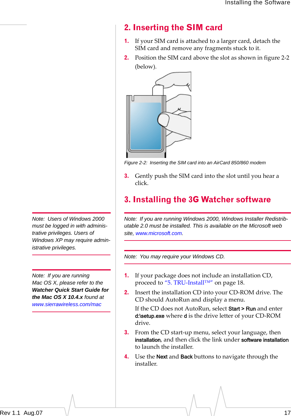 Installing the Software Note:  Users of Windows 2000 must be logged in with adminis-trative privileges. Users of Windows XP may require admin-istrative privileges. Note:  If you are running Mac OS X, please refer to the Watcher Quick Start Guide for the Mac OS X 10.4.x found at www.sierrawireless.com/mac 2. Inserting the SIM card 1.  If your SIM card is attached to a larger card, detach the SIM card and remove any fragments stuck to it. 2.  Position the SIM card above the slot as shown in figure 2-2 (below). Figure 2-2:  Inserting the SIM card into an AirCard 850/860 modem 3.  Gently push the SIM card into the slot until you hear a click. 3. Installing the 3G Watcher software Note:  If you are running Windows 2000, Windows Installer Redistrib-utable 2.0 must be installed. This is available on the Microsoft web site, www.microsoft.com. Note:  You may require your Windows CD. 1.  If your package does not include an installation CD, proceed to “5. TRU-Install™” on page 18. 2.  Insert the installation CD into your CD-ROM drive. The CD should AutoRun and display a menu. If the CD does not AutoRun, select Start &gt; Run and enter  d:\setup.exe where d is the drive letter of your CD-ROM  drive. 3.  From the CD start-up menu, select your language, then installation, and then click the link under software installation to launch the installer. 4.  Use the Next and Back buttons to navigate through the installer. Rev 1.1  Aug.07  17 