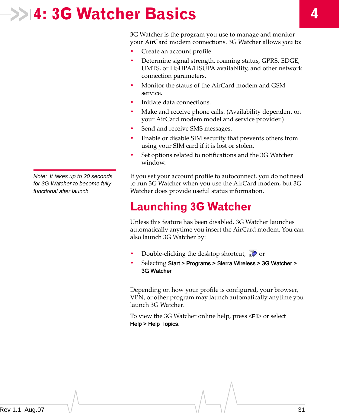 4: 3G Watcher Basics  4 Note:  It takes up to 20 seconds for 3G Watcher to become fully functional after launch. 3G Watcher is the program you use to manage and monitor your AirCard modem connections. 3G Watcher allows you to: •  Create an account profile. •  Determine signal strength, roaming status, GPRS, EDGE, UMTS, or HSDPA/HSUPA availability, and other network connection parameters. •  Monitor the status of the AirCard modem and GSM service. •  Initiate data connections. •  Make and receive phone calls. (Availability dependent on your AirCard modem model and service provider.) •  Send and receive SMS messages. •  Enable or disable SIM security that prevents others from using your SIM card if it is lost or stolen. •  Set options related to notifications and the 3G Watcher window. If you set your account profile to autoconnect, you do not need to run 3G Watcher when you use the AirCard modem, but 3G Watcher does provide useful status information. Launching 3G Watcher Unless this feature has been disabled, 3G Watcher launches automatically anytime you insert the AirCard modem. You can also launch 3G Watcher by: •  Double-clicking the desktop shortcut,  or •  Selecting Start &gt; Programs &gt; Sierra Wireless &gt; 3G Watcher &gt; 3G Watcher Depending on how your profile is configured, your browser, VPN, or other program may launch automatically anytime you launch 3G Watcher. To view the 3G Watcher online help, press &lt;F1&gt; or select Help &gt; Help Topics. Rev 1.1  Aug.07  31 