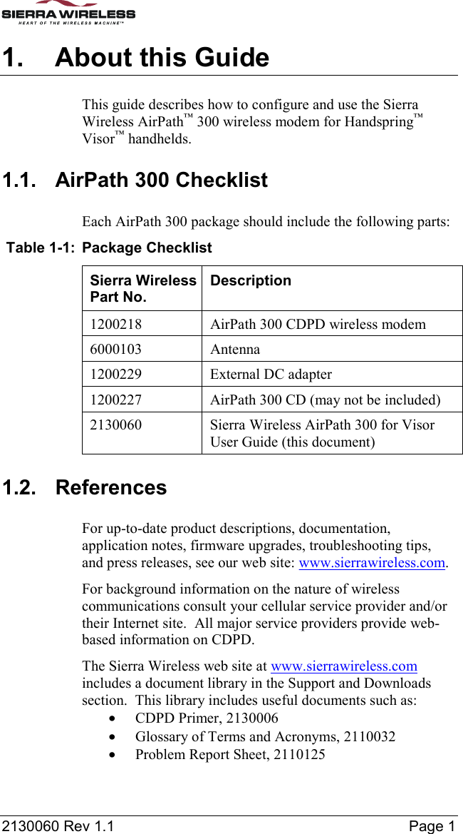  2130060 Rev 1.1    Page 1 1.  About this Guide This guide describes how to configure and use the Sierra Wireless AirPath™ 300 wireless modem for Handspring™ Visor™ handhelds. 1.1.  AirPath 300 Checklist Each AirPath 300 package should include the following parts:  Table 1-1:  Package Checklist Sierra Wireless Part No. Description 1200218  AirPath 300 CDPD wireless modem 6000103 Antenna 1200229  External DC adapter 1200227  AirPath 300 CD (may not be included) 2130060  Sierra Wireless AirPath 300 for Visor User Guide (this document) 1.2. References For up-to-date product descriptions, documentation, application notes, firmware upgrades, troubleshooting tips, and press releases, see our web site: www.sierrawireless.com. For background information on the nature of wireless communications consult your cellular service provider and/or their Internet site.  All major service providers provide web-based information on CDPD. The Sierra Wireless web site at www.sierrawireless.com includes a document library in the Support and Downloads section.  This library includes useful documents such as: •  CDPD Primer, 2130006 •  Glossary of Terms and Acronyms, 2110032 •  Problem Report Sheet, 2110125 