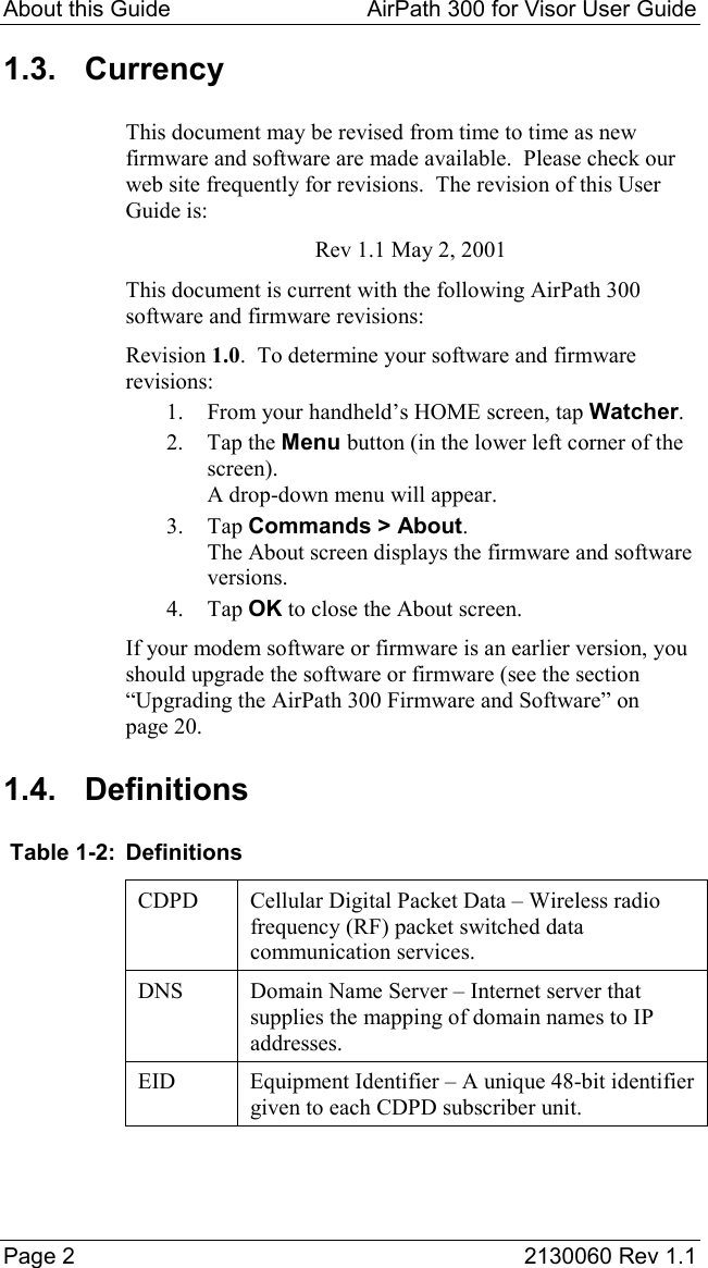 About this Guide  AirPath 300 for Visor User Guide  Page 2  2130060 Rev 1.1 1.3. Currency This document may be revised from time to time as new firmware and software are made available.  Please check our web site frequently for revisions.  The revision of this User Guide is: Rev 1.1 May 2, 2001 This document is current with the following AirPath 300 software and firmware revisions: Revision 1.0.  To determine your software and firmware revisions: 1.  From your handheld’s HOME screen, tap Watcher. 2. Tap the Menu button (in the lower left corner of the screen). A drop-down menu will appear. 3. Tap Commands &gt; About. The About screen displays the firmware and software versions. 4. Tap OK to close the About screen. If your modem software or firmware is an earlier version, you should upgrade the software or firmware (see the section “Upgrading the AirPath 300 Firmware and Software” on page 20. 1.4. Definitions  Table 1-2:  Definitions CDPD  Cellular Digital Packet Data – Wireless radio frequency (RF) packet switched data communication services. DNS  Domain Name Server – Internet server that supplies the mapping of domain names to IP addresses. EID  Equipment Identifier – A unique 48-bit identifier given to each CDPD subscriber unit.   