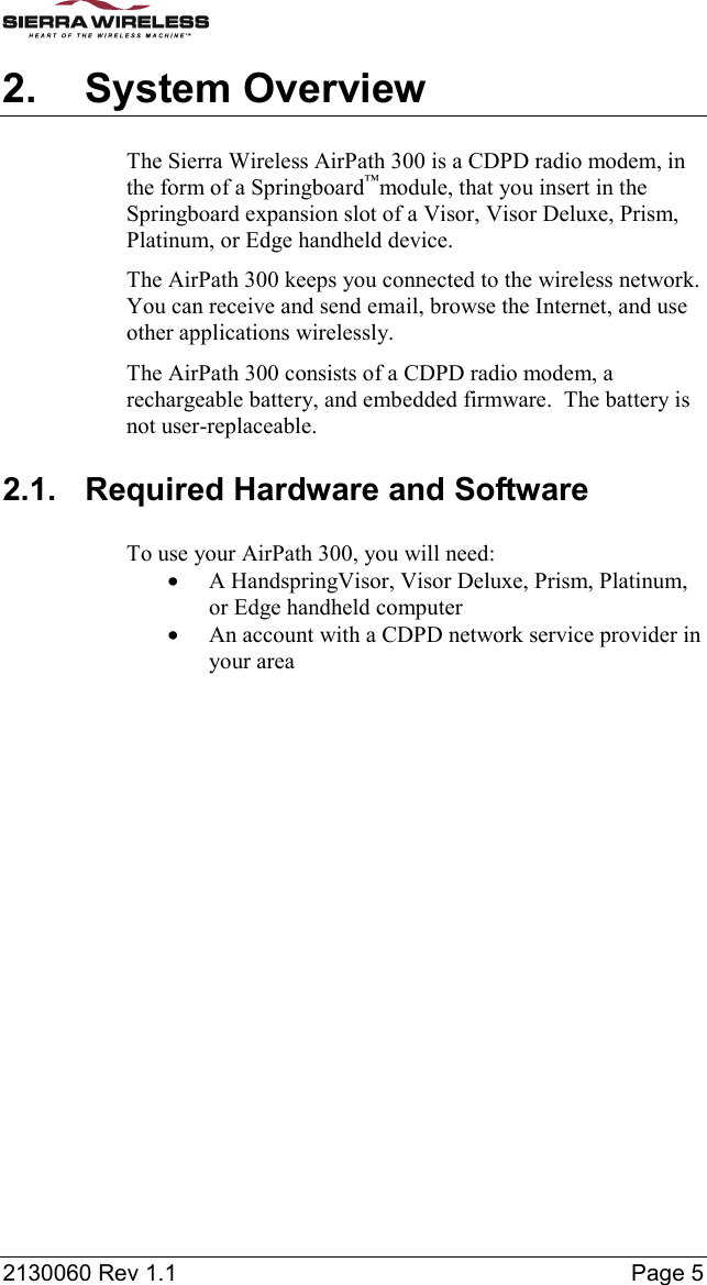  2130060 Rev 1.1    Page 5 2. System Overview The Sierra Wireless AirPath 300 is a CDPD radio modem, in the form of a Springboard™module, that you insert in the Springboard expansion slot of a Visor, Visor Deluxe, Prism, Platinum, or Edge handheld device. The AirPath 300 keeps you connected to the wireless network. You can receive and send email, browse the Internet, and use other applications wirelessly. The AirPath 300 consists of a CDPD radio modem, a rechargeable battery, and embedded firmware.  The battery is not user-replaceable. 2.1.  Required Hardware and Software To use your AirPath 300, you will need: •  A HandspringVisor, Visor Deluxe, Prism, Platinum, or Edge handheld computer •  An account with a CDPD network service provider in your area 