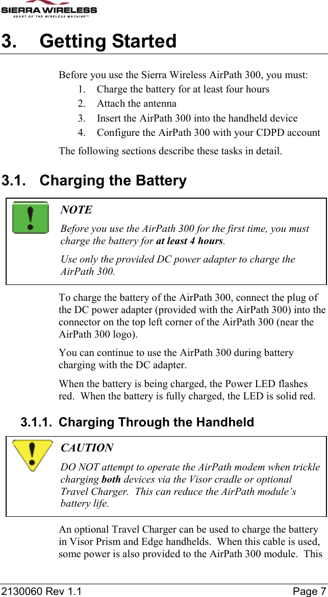  2130060 Rev 1.1    Page 7 3. Getting Started Before you use the Sierra Wireless AirPath 300, you must: 1.  Charge the battery for at least four hours 2.  Attach the antenna 3.  Insert the AirPath 300 into the handheld device 4.  Configure the AirPath 300 with your CDPD account The following sections describe these tasks in detail. 3.1.  Charging the Battery  NOTE Before you use the AirPath 300 for the first time, you must charge the battery for at least 4 hours. Use only the provided DC power adapter to charge the AirPath 300. To charge the battery of the AirPath 300, connect the plug of the DC power adapter (provided with the AirPath 300) into the connector on the top left corner of the AirPath 300 (near the AirPath 300 logo). You can continue to use the AirPath 300 during battery charging with the DC adapter. When the battery is being charged, the Power LED flashes red.  When the battery is fully charged, the LED is solid red. 3.1.1.  Charging Through the Handheld  CAUTION DO NOT attempt to operate the AirPath modem when trickle charging both devices via the Visor cradle or optional Travel Charger.  This can reduce the AirPath module’s battery life. An optional Travel Charger can be used to charge the battery in Visor Prism and Edge handhelds.  When this cable is used, some power is also provided to the AirPath 300 module.  This 