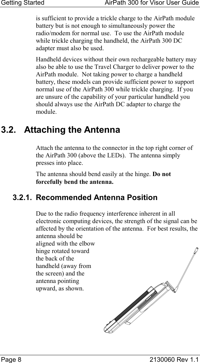 Getting Started  AirPath 300 for Visor User Guide  Page 8  2130060 Rev 1.1 is sufficient to provide a trickle charge to the AirPath module battery but is not enough to simultaneously power the radio/modem for normal use.  To use the AirPath module while trickle charging the handheld, the AirPath 300 DC adapter must also be used. Handheld devices without their own rechargeable battery may also be able to use the Travel Charger to deliver power to the AirPath module.  Not taking power to charge a handheld battery, these models can provide sufficient power to support normal use of the AirPath 300 while trickle charging.  If you are unsure of the capability of your particular handheld you should always use the AirPath DC adapter to charge the module. 3.2. Attaching the Antenna Attach the antenna to the connector in the top right corner of the AirPath 300 (above the LEDs).  The antenna simply presses into place. The antenna should bend easily at the hinge. Do not forcefully bend the antenna. 3.2.1. Recommended Antenna Position Due to the radio frequency interference inherent in all electronic computing devices, the strength of the signal can be affected by the orientation of the antenna.  For best results, the antenna should be aligned with the elbow hinge rotated toward the back of the handheld (away from the screen) and the antenna pointing upward, as shown. 