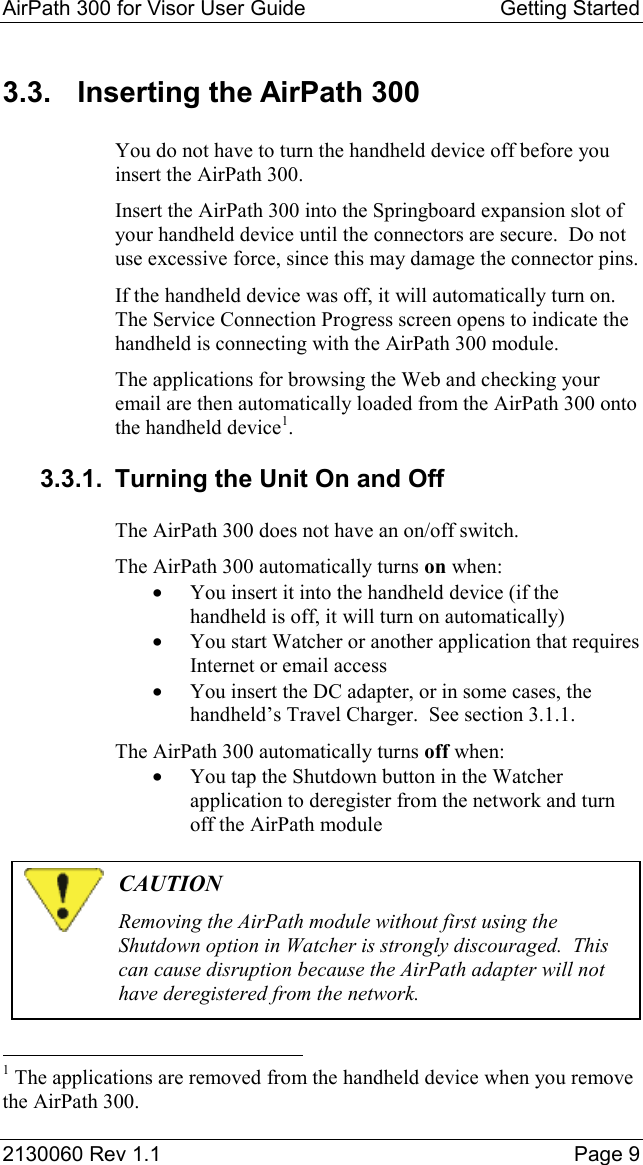 AirPath 300 for Visor User Guide  Getting Started  2130060 Rev 1.1    Page 9 3.3.  Inserting the AirPath 300 You do not have to turn the handheld device off before you insert the AirPath 300. Insert the AirPath 300 into the Springboard expansion slot of your handheld device until the connectors are secure.  Do not use excessive force, since this may damage the connector pins. If the handheld device was off, it will automatically turn on.  The Service Connection Progress screen opens to indicate the handheld is connecting with the AirPath 300 module. The applications for browsing the Web and checking your email are then automatically loaded from the AirPath 300 onto the handheld device1. 3.3.1.  Turning the Unit On and Off The AirPath 300 does not have an on/off switch. The AirPath 300 automatically turns on when: •  You insert it into the handheld device (if the handheld is off, it will turn on automatically) •  You start Watcher or another application that requires Internet or email access •  You insert the DC adapter, or in some cases, the handheld’s Travel Charger.  See section 3.1.1. The AirPath 300 automatically turns off when: •  You tap the Shutdown button in the Watcher application to deregister from the network and turn off the AirPath module   CAUTION Removing the AirPath module without first using the Shutdown option in Watcher is strongly discouraged.  This can cause disruption because the AirPath adapter will not have deregistered from the network.                                                            1 The applications are removed from the handheld device when you remove the AirPath 300. 