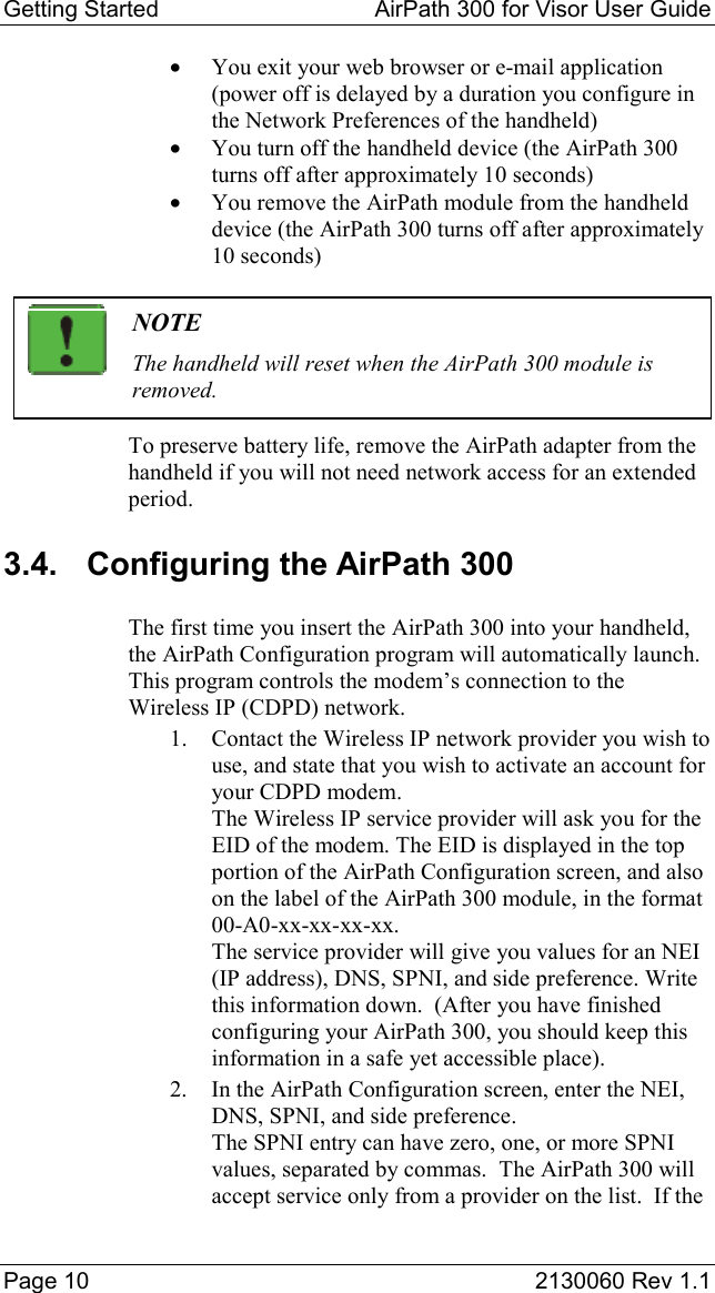 Getting Started  AirPath 300 for Visor User Guide  Page 10  2130060 Rev 1.1 •  You exit your web browser or e-mail application (power off is delayed by a duration you configure in the Network Preferences of the handheld) •  You turn off the handheld device (the AirPath 300 turns off after approximately 10 seconds) •  You remove the AirPath module from the handheld device (the AirPath 300 turns off after approximately 10 seconds)   NOTE The handheld will reset when the AirPath 300 module is removed. To preserve battery life, remove the AirPath adapter from the handheld if you will not need network access for an extended period. 3.4.  Configuring the AirPath 300 The first time you insert the AirPath 300 into your handheld, the AirPath Configuration program will automatically launch.  This program controls the modem’s connection to the Wireless IP (CDPD) network. 1.  Contact the Wireless IP network provider you wish to use, and state that you wish to activate an account for your CDPD modem. The Wireless IP service provider will ask you for the EID of the modem. The EID is displayed in the top portion of the AirPath Configuration screen, and also on the label of the AirPath 300 module, in the format  00-A0-xx-xx-xx-xx. The service provider will give you values for an NEI (IP address), DNS, SPNI, and side preference. Write this information down.  (After you have finished configuring your AirPath 300, you should keep this information in a safe yet accessible place). 2.  In the AirPath Configuration screen, enter the NEI, DNS, SPNI, and side preference. The SPNI entry can have zero, one, or more SPNI values, separated by commas.  The AirPath 300 will accept service only from a provider on the list.  If the 