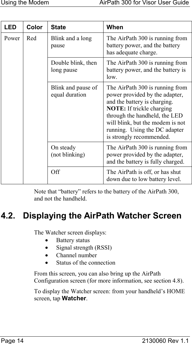 Using the Modem  AirPath 300 for Visor User Guide  Page 14  2130060 Rev 1.1  LED Color State  When Power  Red  Blink and a long pause The AirPath 300 is running from battery power, and the battery has adequate charge.     Double blink, then long pause The AirPath 300 is running from battery power, and the battery is low.     Blink and pause of equal duration The AirPath 300 is running from power provided by the adapter, and the battery is charging. NOTE: If trickle charging through the handheld, the LED will blink, but the modem is not running.  Using the DC adapter is strongly recommended.    On steady (not blinking) The AirPath 300 is running from power provided by the adapter, and the battery is fully charged.     Off  The AirPath is off, or has shut down due to low battery level. Note that “battery” refers to the battery of the AirPath 300, and not the handheld. 4.2.  Displaying the AirPath Watcher Screen The Watcher screen displays: •  Battery status •  Signal strength (RSSI) •  Channel number •  Status of the connection From this screen, you can also bring up the AirPath Configuration screen (for more information, see section 4.8). To display the Watcher screen: from your handheld’s HOME screen, tap Watcher. 