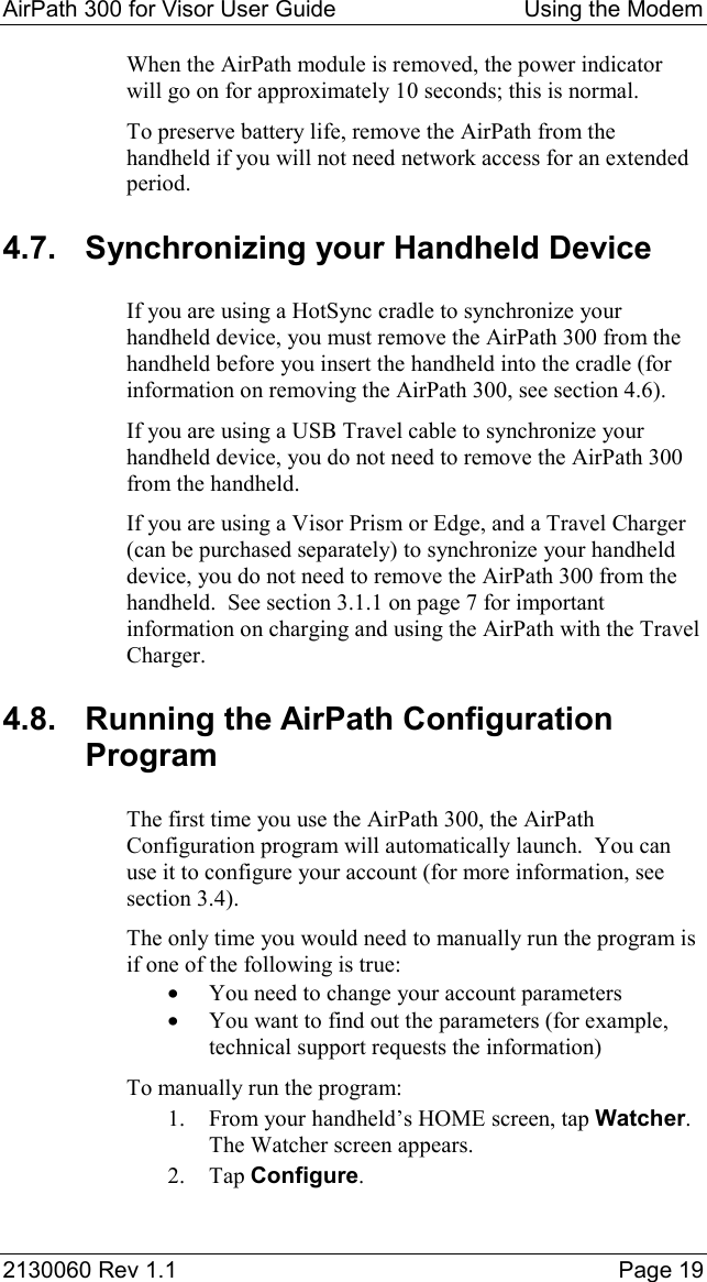 AirPath 300 for Visor User Guide  Using the Modem  2130060 Rev 1.1    Page 19 When the AirPath module is removed, the power indicator will go on for approximately 10 seconds; this is normal. To preserve battery life, remove the AirPath from the handheld if you will not need network access for an extended period. 4.7.  Synchronizing your Handheld Device If you are using a HotSync cradle to synchronize your handheld device, you must remove the AirPath 300 from the handheld before you insert the handheld into the cradle (for information on removing the AirPath 300, see section 4.6). If you are using a USB Travel cable to synchronize your handheld device, you do not need to remove the AirPath 300 from the handheld. If you are using a Visor Prism or Edge, and a Travel Charger (can be purchased separately) to synchronize your handheld device, you do not need to remove the AirPath 300 from the handheld.  See section 3.1.1 on page 7 for important information on charging and using the AirPath with the Travel Charger. 4.8.  Running the AirPath Configuration Program The first time you use the AirPath 300, the AirPath Configuration program will automatically launch.  You can use it to configure your account (for more information, see section 3.4). The only time you would need to manually run the program is if one of the following is true: •  You need to change your account parameters •  You want to find out the parameters (for example, technical support requests the information) To manually run the program: 1.  From your handheld’s HOME screen, tap Watcher. The Watcher screen appears. 2. Tap Configure. 