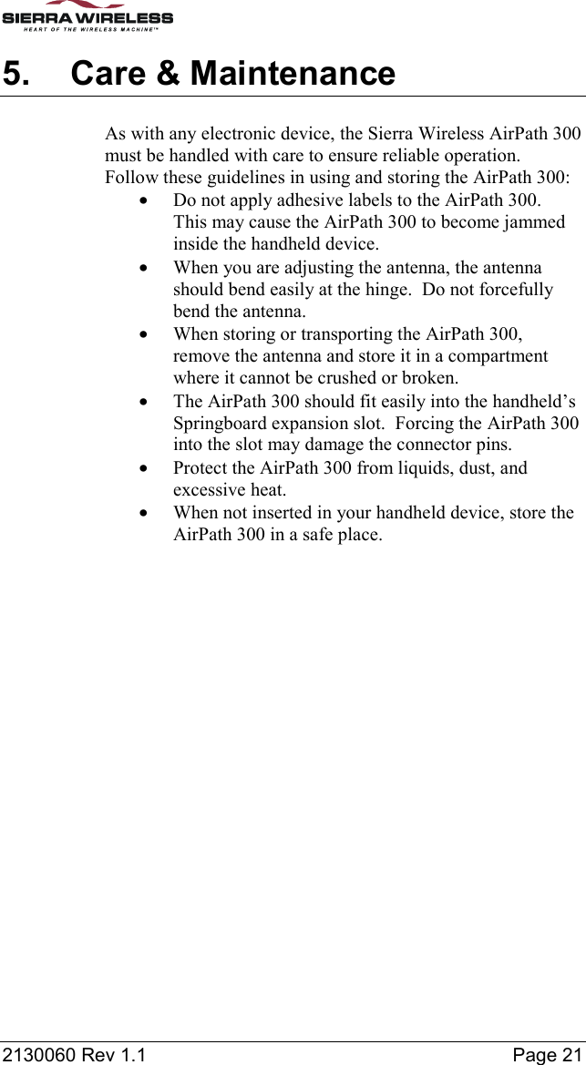 2130060 Rev 1.1    Page 21 5.  Care &amp; Maintenance As with any electronic device, the Sierra Wireless AirPath 300 must be handled with care to ensure reliable operation.  Follow these guidelines in using and storing the AirPath 300: •  Do not apply adhesive labels to the AirPath 300.  This may cause the AirPath 300 to become jammed inside the handheld device. •  When you are adjusting the antenna, the antenna should bend easily at the hinge.  Do not forcefully bend the antenna. •  When storing or transporting the AirPath 300, remove the antenna and store it in a compartment where it cannot be crushed or broken. •  The AirPath 300 should fit easily into the handheld’s Springboard expansion slot.  Forcing the AirPath 300 into the slot may damage the connector pins. •  Protect the AirPath 300 from liquids, dust, and excessive heat. •  When not inserted in your handheld device, store the AirPath 300 in a safe place.  