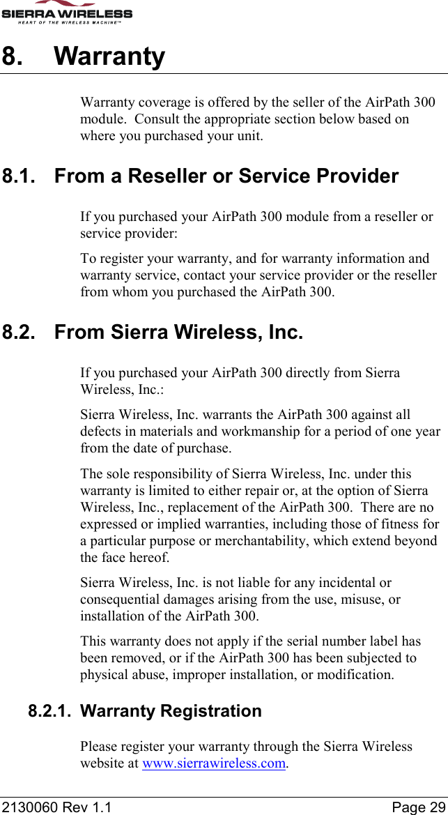  2130060 Rev 1.1    Page 29 8. Warranty Warranty coverage is offered by the seller of the AirPath 300 module.  Consult the appropriate section below based on where you purchased your unit. 8.1.  From a Reseller or Service Provider If you purchased your AirPath 300 module from a reseller or service provider: To register your warranty, and for warranty information and warranty service, contact your service provider or the reseller from whom you purchased the AirPath 300. 8.2.  From Sierra Wireless, Inc. If you purchased your AirPath 300 directly from Sierra Wireless, Inc.: Sierra Wireless, Inc. warrants the AirPath 300 against all defects in materials and workmanship for a period of one year from the date of purchase. The sole responsibility of Sierra Wireless, Inc. under this warranty is limited to either repair or, at the option of Sierra Wireless, Inc., replacement of the AirPath 300.  There are no expressed or implied warranties, including those of fitness for a particular purpose or merchantability, which extend beyond the face hereof. Sierra Wireless, Inc. is not liable for any incidental or consequential damages arising from the use, misuse, or installation of the AirPath 300. This warranty does not apply if the serial number label has been removed, or if the AirPath 300 has been subjected to physical abuse, improper installation, or modification. 8.2.1. Warranty Registration Please register your warranty through the Sierra Wireless website at www.sierrawireless.com. 