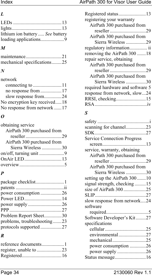 Index  AirPath 300 for Visor User Guide  Page 34  2130060 Rev 1.1 L LEDs .......................................13 lights........................................13 lithium ion battery ..... See battery loading applications...................9 M maintenance.............................21 mechanical specifications........25 N network connecting to .......................11 no response from .................17 slow response from..............24 No encryption key received.....18 No response from network ......17 O obtaining service AirPath 300 purchased from reseller .............................29 AirPath 300 purchased from Sierra Wireless ................30 on/off, turning unit ....................9 OnAir LED..............................13 overview....................................5 P package checklist.......................1 patents .......................................ii power consumption .................26 Power LED..............................14 power supply ...........................26 PPP ..........................................27 Problem Report Sheet..............30 problems, troubleshooting.......23 protocols supported .................27 R reference documents..................1 register, unable to ....................23 Registered................................16 Registered status......................13 registering your warranty AirPath 300 purchased from reseller .............................29 AirPath 300 purchased from Sierra Wireless ................29 regulatory information.............. ii removing the AirPath 300 .......18 repair service, obtaining AirPath 300 purchased from reseller .............................29 AirPath 300 purchased from Sierra Wireless ................30 required hardware and software 5 response from network, slow...24 RRSI, checking........................15 RSA ..........................................iv S safety ..........................................i scanning for channel................23 SDK.........................................27 Service Connection Progress screen...................................13 service, warranty, obtaining AirPath 300 purchased from reseller .............................29 AirPath 300 purchased from Sierra Wireless ................30 setting up the AirPath 300 .......10 signal strength, checking .........15 size of AirPath 300 ..................25 SLIP.........................................27 slow response from network....24 software required..................................5 Software Developer’s Kit ........27 specifications cellular.................................25 environmental ......................27 mechanical...........................25 power consumption .............26 power supply .......................26 Status message.........................16 