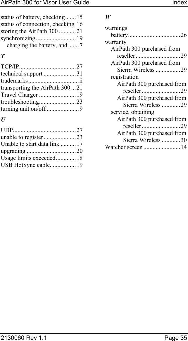 AirPath 300 for Visor User Guide  Index  2130060 Rev 1.1    Page 35 status of battery, checking.......15 status of connection, checking 16 storing the AirPath 300 ........... 21 synchronizing.......................... 19 charging the battery, and .......7 T TCP/IP.....................................27 technical support .....................31 trademarks.................................ii transporting the AirPath 300 ... 21 Travel Charger ........................ 19 troubleshooting........................23 turning unit on/off ..................... 9 U UDP......................................... 27 unable to register .....................23 Unable to start data link .......... 17 upgrading ................................ 20 Usage limits exceeded............. 18 USB HotSync cable.................19 W warnings battery..................................26 warranty AirPath 300 purchased from reseller .............................29 AirPath 300 purchased from Sierra Wireless ................29 registration AirPath 300 purchased from reseller .........................29 AirPath 300 purchased from Sierra Wireless ............29 service, obtaining AirPath 300 purchased from reseller .........................29 AirPath 300 purchased from Sierra Wireless ............30 Watcher screen ........................14 