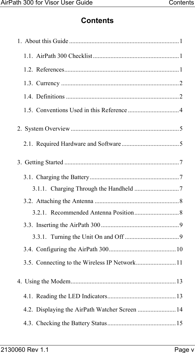 AirPath 300 for Visor User Guide  Contents  2130060 Rev 1.1    Page v Contents 1. About this Guide .....................................................................1 1.1. AirPath 300 Checklist......................................................1 1.2. References........................................................................1 1.3. Currency ..........................................................................2 1.4. Definitions .......................................................................2 1.5. Conventions Used in this Reference ................................4 2. System Overview ....................................................................5 2.1. Required Hardware and Software ....................................5 3. Getting Started ........................................................................7 3.1. Charging the Battery........................................................7 3.1.1. Charging Through the Handheld ............................7 3.2. Attaching the Antenna .....................................................8 3.2.1. Recommended Antenna Position............................8 3.3. Inserting the AirPath 300.................................................9 3.3.1. Turning the Unit On and Off ..................................9 3.4. Configuring the AirPath 300..........................................10 3.5. Connecting to the Wireless IP Network.........................11 4. Using the Modem..................................................................13 4.1. Reading the LED Indicators...........................................13 4.2. Displaying the AirPath Watcher Screen ........................14 4.3. Checking the Battery Status...........................................15 