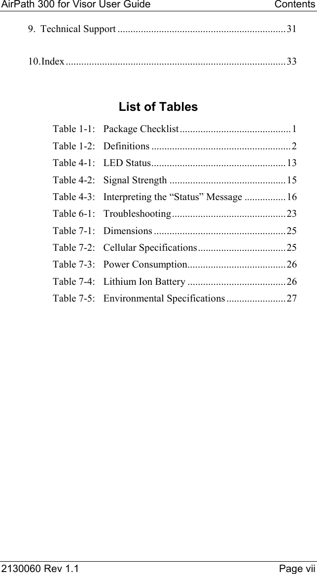 AirPath 300 for Visor User Guide   Contents  2130060 Rev 1.1    Page vii 9. Technical Support .................................................................31 10. Index.....................................................................................33  List of Tables Table 1-1: Package Checklist...........................................1 Table 1-2: Definitions ......................................................2 Table 4-1: LED Status....................................................13 Table 4-2: Signal Strength .............................................15 Table 4-3: Interpreting the “Status” Message ................16 Table 6-1: Troubleshooting............................................23 Table 7-1: Dimensions ...................................................25 Table 7-2: Cellular Specifications..................................25 Table 7-3: Power Consumption......................................26 Table 7-4: Lithium Ion Battery ......................................26 Table 7-5: Environmental Specifications .......................27  
