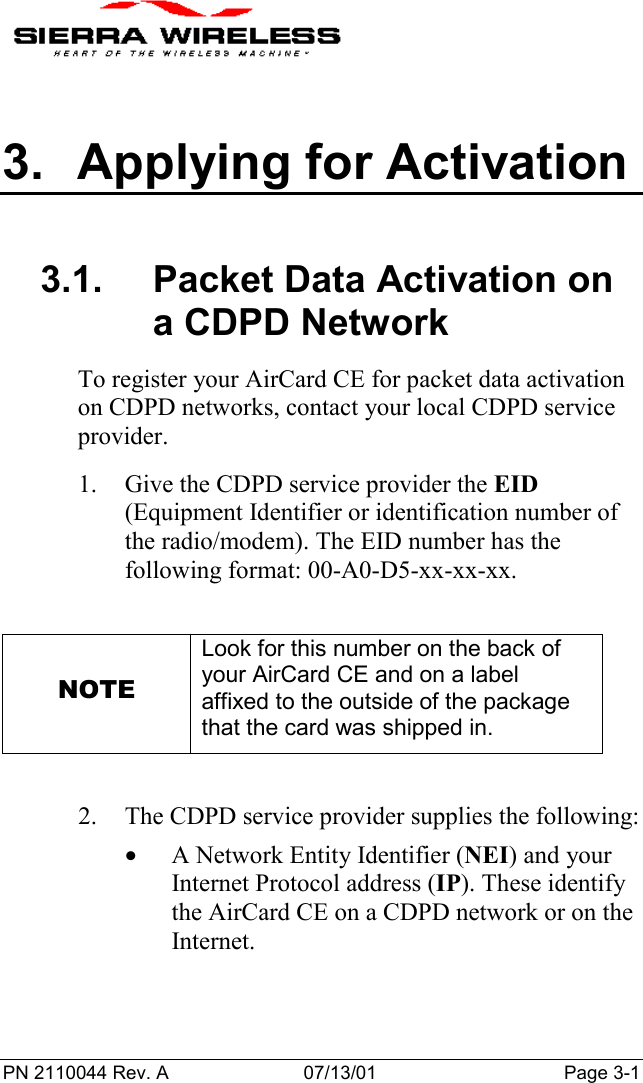 PN 2110044 Rev. A 07/13/01 Page 3-13.  Applying for Activation3.1.  Packet Data Activation ona CDPD NetworkTo register your AirCard CE for packet data activationon CDPD networks, contact your local CDPD serviceprovider.1. Give the CDPD service provider the EID(Equipment Identifier or identification number ofthe radio/modem). The EID number has thefollowing format: 00-A0-D5-xx-xx-xx.NOTELook for this number on the back ofyour AirCard CE and on a labelaffixed to the outside of the packagethat the card was shipped in.2. The CDPD service provider supplies the following:• A Network Entity Identifier (NEI) and yourInternet Protocol address (IP). These identifythe AirCard CE on a CDPD network or on theInternet.