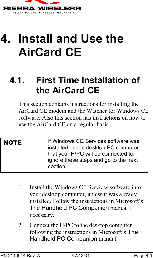 PN 2110044 Rev. A 07/13/01 Page 4-14.  Install and Use theAirCard CE4.1.  First Time Installation ofthe AirCard CEThis section contains instructions for installing theAirCard CE modem and the Watcher for Windows CEsoftware. Also this section has instructions on how touse the AirCard CE on a regular basis.NOTE If Windows CE Services software wasinstalled on the desktop PC computerthat your H/PC will be connected to,ignore these steps and go to the nextsection.1. Install the Windows CE Services software intoyour desktop computer, unless it was alreadyinstalled. Follow the instructions in Microsoft’sThe Handheld PC Companion manual ifnecessary.2. Connect the H/PC to the desktop computerfollowing the instructions in Microsoft’s TheHandheld PC Companion manual.