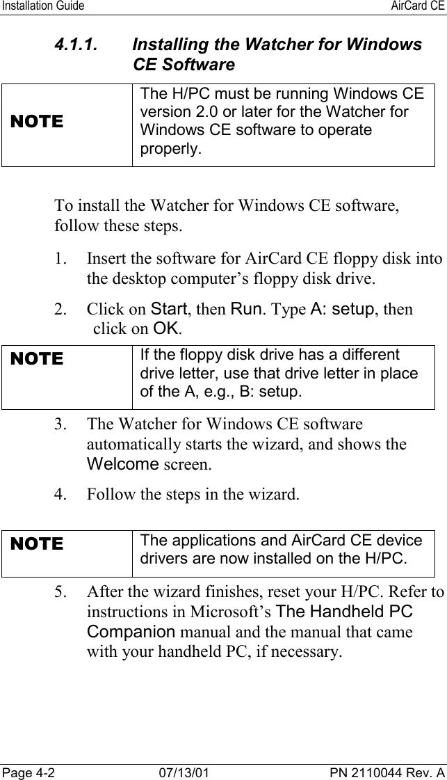 Installation Guide AirCard CEPage 4-2 07/13/01 PN 2110044 Rev. A4.1.1.  Installing the Watcher for WindowsCE SoftwareNOTEThe H/PC must be running Windows CEversion 2.0 or later for the Watcher forWindows CE software to operateproperly.To install the Watcher for Windows CE software,follow these steps.1. Insert the software for AirCard CE floppy disk intothe desktop computer’s floppy disk drive.2. Click on Start, then Run. Type A: setup, thenclick on OK.NOTE If the floppy disk drive has a differentdrive letter, use that drive letter in placeof the A, e.g., B: setup.3. The Watcher for Windows CE softwareautomatically starts the wizard, and shows theWelcome screen.4. Follow the steps in the wizard.NOTE The applications and AirCard CE devicedrivers are now installed on the H/PC.5. After the wizard finishes, reset your H/PC. Refer toinstructions in Microsoft’s The Handheld PCCompanion manual and the manual that camewith your handheld PC, if necessary.