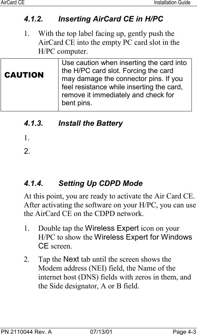 AirCard CE Installation GuidePN 2110044 Rev. A 07/13/01 Page 4-34.1.2.  Inserting AirCard CE in H/PC1. With the top label facing up, gently push theAirCard CE into the empty PC card slot in theH/PC computer.CAUTIONUse caution when inserting the card intothe H/PC card slot. Forcing the cardmay damage the connector pins. If youfeel resistance while inserting the card,remove it immediately and check forbent pins.4.1.3.  Install the Battery1. 2. 4.1.4.  Setting Up CDPD ModeAt this point, you are ready to activate the Air Card CE.After activating the software on your H/PC, you can usethe AirCard CE on the CDPD network.1. Double tap the Wireless Expert icon on yourH/PC to show the Wireless Expert for WindowsCE screen.2. Tap the Next tab until the screen shows theModem address (NEI) field, the Name of theinternet host (DNS) fields with zeros in them, andthe Side designator, A or B field.
