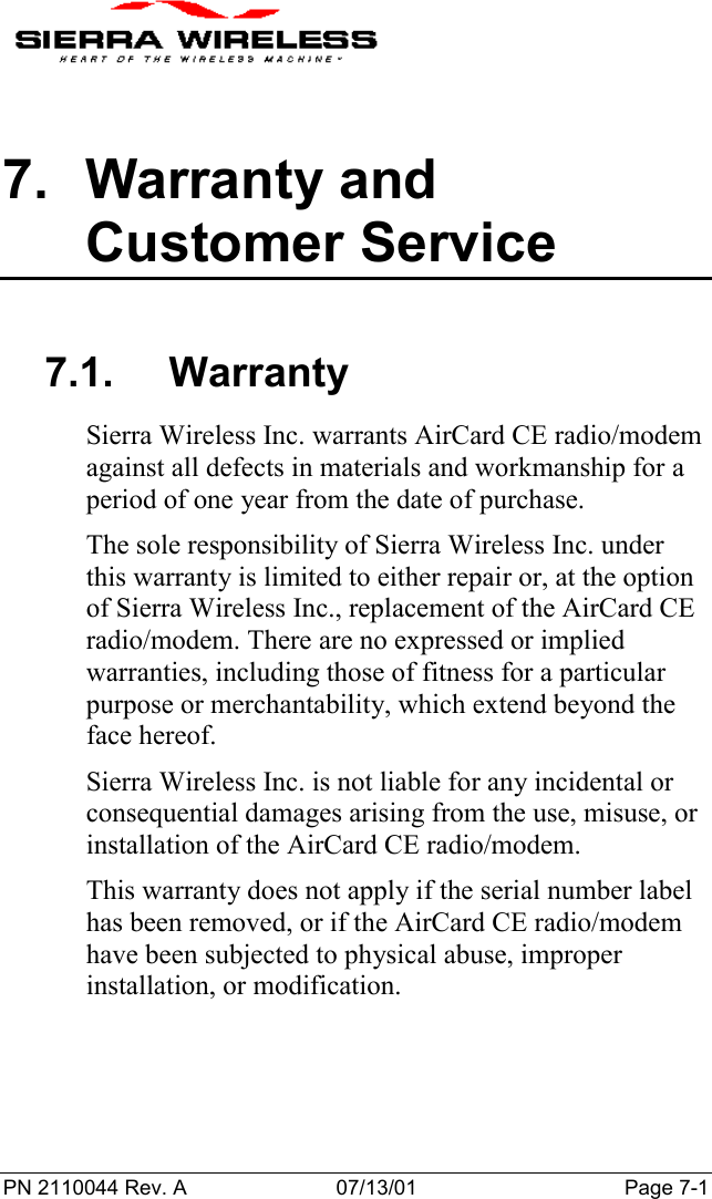 PN 2110044 Rev. A 07/13/01 Page 7-17. Warranty andCustomer Service7.1. WarrantySierra Wireless Inc. warrants AirCard CE radio/modemagainst all defects in materials and workmanship for aperiod of one year from the date of purchase.The sole responsibility of Sierra Wireless Inc. underthis warranty is limited to either repair or, at the optionof Sierra Wireless Inc., replacement of the AirCard CEradio/modem. There are no expressed or impliedwarranties, including those of fitness for a particularpurpose or merchantability, which extend beyond theface hereof.Sierra Wireless Inc. is not liable for any incidental orconsequential damages arising from the use, misuse, orinstallation of the AirCard CE radio/modem.This warranty does not apply if the serial number labelhas been removed, or if the AirCard CE radio/modemhave been subjected to physical abuse, improperinstallation, or modification.