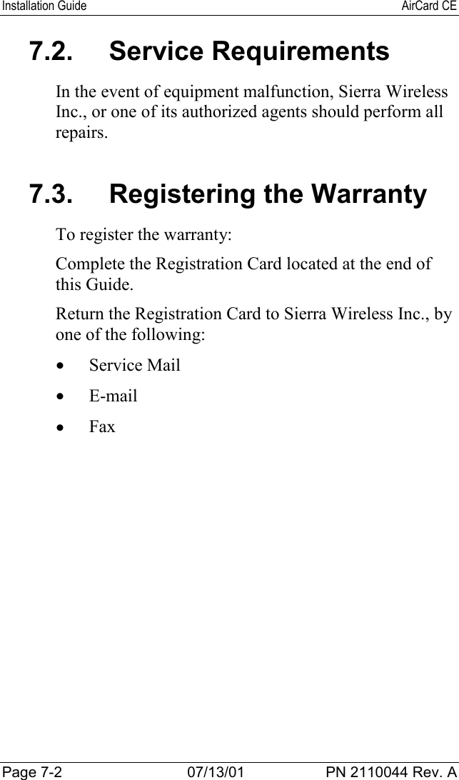 Installation Guide AirCard CEPage 7-2 07/13/01 PN 2110044 Rev. A7.2. Service RequirementsIn the event of equipment malfunction, Sierra WirelessInc., or one of its authorized agents should perform allrepairs.7.3.  Registering the WarrantyTo register the warranty:Complete the Registration Card located at the end ofthis Guide.Return the Registration Card to Sierra Wireless Inc., byone of the following:• Service Mail• E-mail• Fax