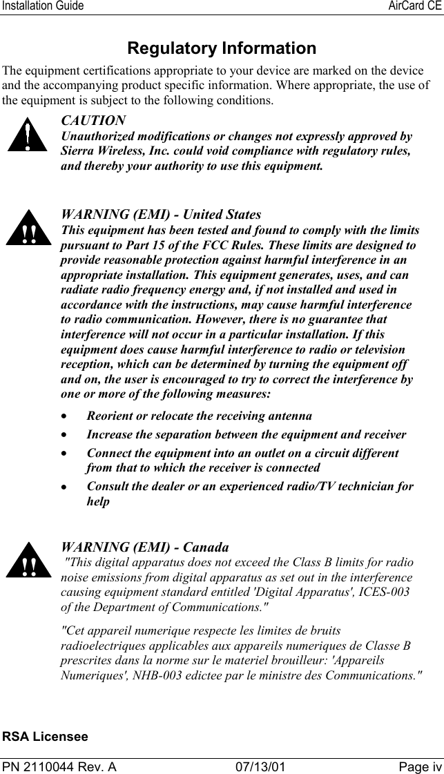 Installation Guide AirCard CEPN 2110044 Rev. A 07/13/01 Page ivRegulatory InformationThe equipment certifications appropriate to your device are marked on the deviceand the accompanying product specific information. Where appropriate, the use ofthe equipment is subject to the following conditions.CAUTIONUnauthorized modifications or changes not expressly approved bySierra Wireless, Inc. could void compliance with regulatory rules,and thereby your authority to use this equipment.!!WARNING (EMI) - United StatesThis equipment has been tested and found to comply with the limitspursuant to Part 15 of the FCC Rules. These limits are designed toprovide reasonable protection against harmful interference in anappropriate installation. This equipment generates, uses, and canradiate radio frequency energy and, if not installed and used inaccordance with the instructions, may cause harmful interferenceto radio communication. However, there is no guarantee thatinterference will not occur in a particular installation. If thisequipment does cause harmful interference to radio or televisionreception, which can be determined by turning the equipment offand on, the user is encouraged to try to correct the interference byone or more of the following measures:• Reorient or relocate the receiving antenna• Increase the separation between the equipment and receiver• Connect the equipment into an outlet on a circuit differentfrom that to which the receiver is connected• Consult the dealer or an experienced radio/TV technician forhelp!!WARNING (EMI) - Canada &quot;This digital apparatus does not exceed the Class B limits for radionoise emissions from digital apparatus as set out in the interferencecausing equipment standard entitled &apos;Digital Apparatus&apos;, ICES-003of the Department of Communications.&quot;&quot;Cet appareil numerique respecte les limites de bruitsradioelectriques applicables aux appareils numeriques de Classe Bprescrites dans la norme sur le materiel brouilleur: &apos;AppareilsNumeriques&apos;, NHB-003 edictee par le ministre des Communications.&quot;RSA Licensee