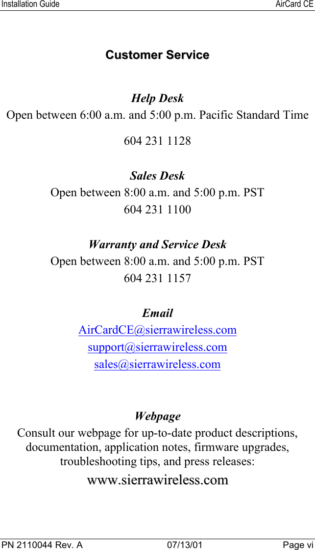 Installation Guide AirCard CEPN 2110044 Rev. A 07/13/01 Page viCCuussttoommeerr  SSeerrvviicceeHelp DeskOpen between 6:00 a.m. and 5:00 p.m. Pacific Standard Time604 231 1128Sales DeskOpen between 8:00 a.m. and 5:00 p.m. PST604 231 1100Warranty and Service DeskOpen between 8:00 a.m. and 5:00 p.m. PST604 231 1157EmailAirCardCE@sierrawireless.comsupport@sierrawireless.comsales@sierrawireless.comWebpageConsult our webpage for up-to-date product descriptions,documentation, application notes, firmware upgrades,troubleshooting tips, and press releases:wwwwww..ssiieerrrraawwiirreelleessss..ccoomm
