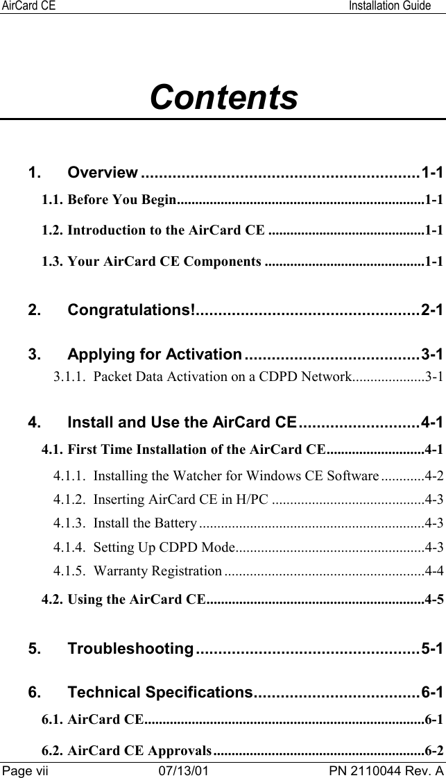 AirCard CE Installation GuidePage vii 07/13/01 PN 2110044 Rev. AContents1. Overview ..............................................................1-11.1. Before You Begin....................................................................1-11.2. Introduction to the AirCard CE ...........................................1-11.3. Your AirCard CE Components ............................................1-12. Congratulations!..................................................2-13. Applying for Activation.......................................3-13.1.1. Packet Data Activation on a CDPD Network....................3-14. Install and Use the AirCard CE...........................4-14.1. First Time Installation of the AirCard CE...........................4-14.1.1. Installing the Watcher for Windows CE Software ............4-24.1.2. Inserting AirCard CE in H/PC ..........................................4-34.1.3. Install the Battery ..............................................................4-34.1.4. Setting Up CDPD Mode....................................................4-34.1.5. Warranty Registration .......................................................4-44.2. Using the AirCard CE............................................................4-55. Troubleshooting..................................................5-16. Technical Specifications.....................................6-16.1. AirCard CE.............................................................................6-16.2. AirCard CE Approvals..........................................................6-2