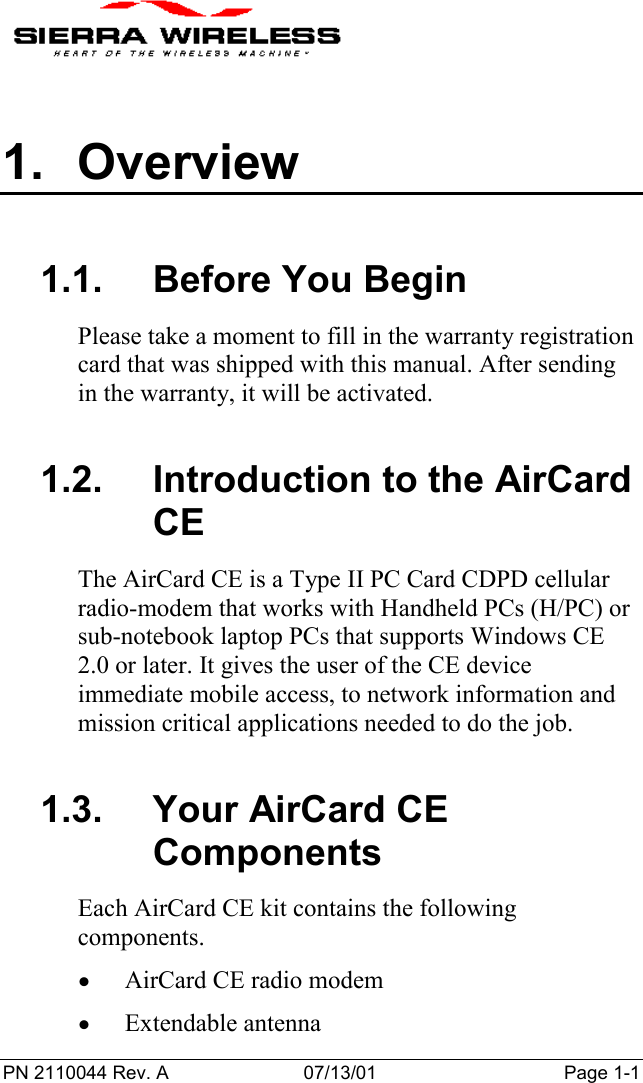 PN 2110044 Rev. A 07/13/01 Page 1-11. Overview1.1.  Before You BeginPlease take a moment to fill in the warranty registrationcard that was shipped with this manual. After sendingin the warranty, it will be activated.1.2.  Introduction to the AirCardCEThe AirCard CE is a Type II PC Card CDPD cellularradio-modem that works with Handheld PCs (H/PC) orsub-notebook laptop PCs that supports Windows CE2.0 or later. It gives the user of the CE deviceimmediate mobile access, to network information andmission critical applications needed to do the job.1.3. Your AirCard CEComponentsEach AirCard CE kit contains the followingcomponents.• AirCard CE radio modem• Extendable antenna