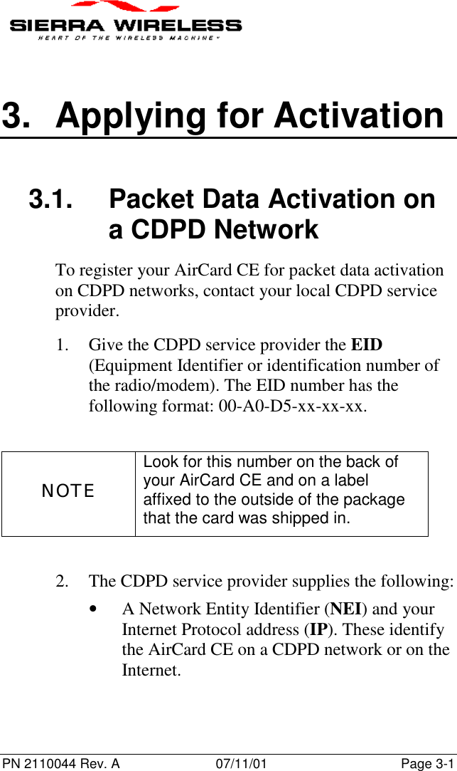 PN 2110044 Rev. A 07/11/01 Page 3-13. Applying for Activation3.1.  Packet Data Activation ona CDPD NetworkTo register your AirCard CE for packet data activationon CDPD networks, contact your local CDPD serviceprovider.1. Give the CDPD service provider the EID(Equipment Identifier or identification number ofthe radio/modem). The EID number has thefollowing format: 00-A0-D5-xx-xx-xx.NOTELook for this number on the back ofyour AirCard CE and on a labelaffixed to the outside of the packagethat the card was shipped in.2. The CDPD service provider supplies the following:• A Network Entity Identifier (NEI) and yourInternet Protocol address (IP). These identifythe AirCard CE on a CDPD network or on theInternet.