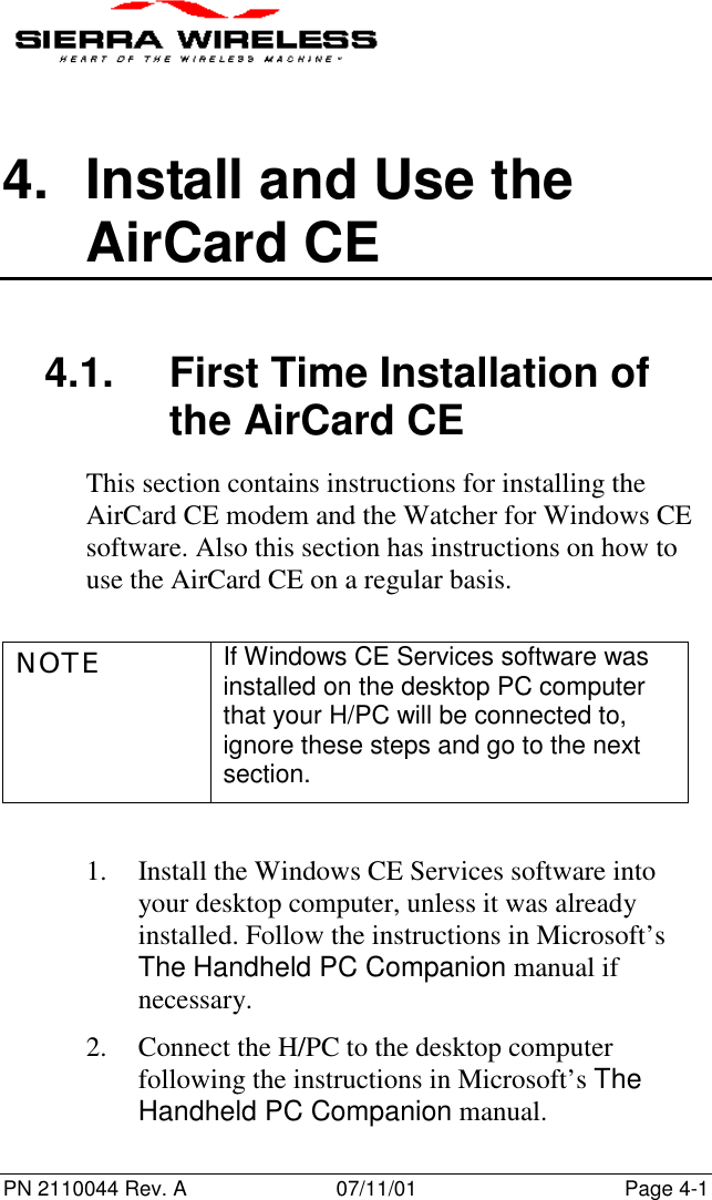 PN 2110044 Rev. A 07/11/01 Page 4-14.  Install and Use theAirCard CE4.1.  First Time Installation ofthe AirCard CEThis section contains instructions for installing theAirCard CE modem and the Watcher for Windows CEsoftware. Also this section has instructions on how touse the AirCard CE on a regular basis.NOTE If Windows CE Services software wasinstalled on the desktop PC computerthat your H/PC will be connected to,ignore these steps and go to the nextsection.1. Install the Windows CE Services software intoyour desktop computer, unless it was alreadyinstalled. Follow the instructions in Microsoft’sThe Handheld PC Companion manual ifnecessary.2. Connect the H/PC to the desktop computerfollowing the instructions in Microsoft’s TheHandheld PC Companion manual.