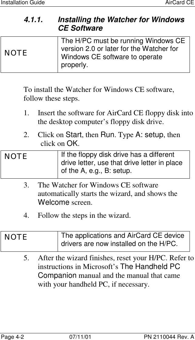 Installation Guide AirCard CEPage 4-2 07/11/01 PN 2110044 Rev. A4.1.1.  Installing the Watcher for WindowsCE SoftwareNOTEThe H/PC must be running Windows CEversion 2.0 or later for the Watcher forWindows CE software to operateproperly.To install the Watcher for Windows CE software,follow these steps.1. Insert the software for AirCard CE floppy disk intothe desktop computer’s floppy disk drive.2. Click on Start, then Run. Type A: setup, thenclick on OK.NOTE If the floppy disk drive has a differentdrive letter, use that drive letter in placeof the A, e.g., B: setup.3. The Watcher for Windows CE softwareautomatically starts the wizard, and shows theWelcome screen.4. Follow the steps in the wizard.NOTE The applications and AirCard CE devicedrivers are now installed on the H/PC.5. After the wizard finishes, reset your H/PC. Refer toinstructions in Microsoft’s The Handheld PCCompanion manual and the manual that camewith your handheld PC, if necessary.