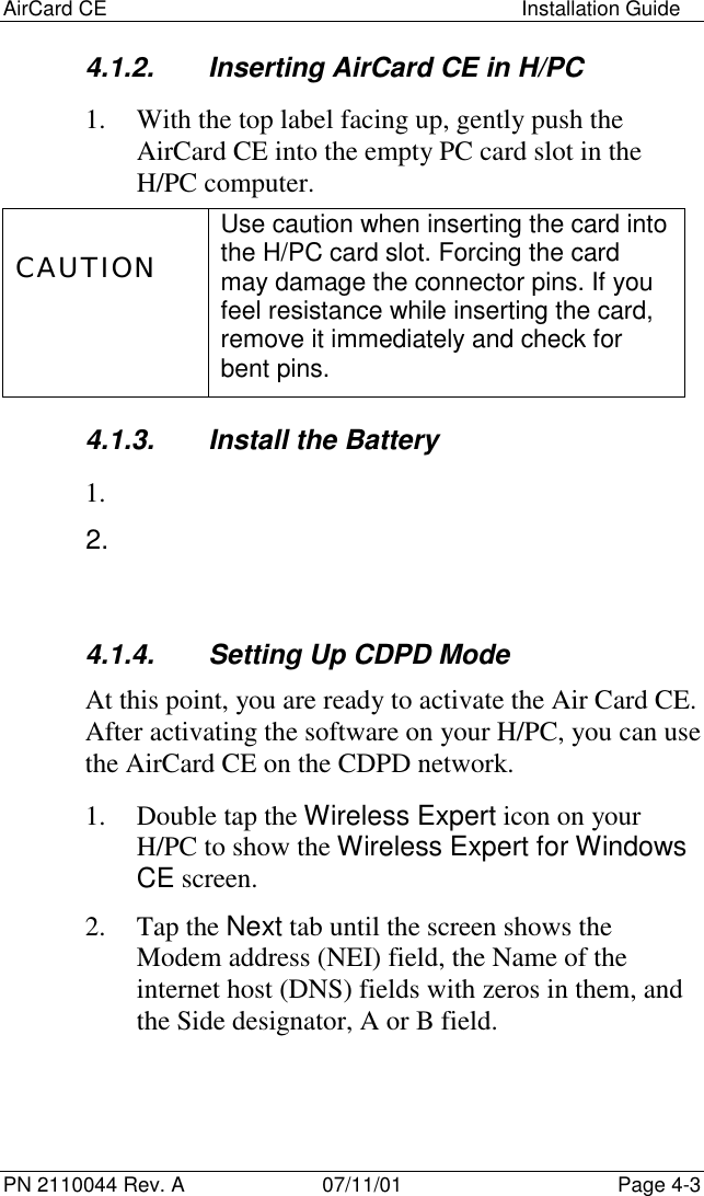 AirCard CE Installation GuidePN 2110044 Rev. A 07/11/01 Page 4-34.1.2.  Inserting AirCard CE in H/PC1. With the top label facing up, gently push theAirCard CE into the empty PC card slot in theH/PC computer.CAUTIONUse caution when inserting the card intothe H/PC card slot. Forcing the cardmay damage the connector pins. If youfeel resistance while inserting the card,remove it immediately and check forbent pins.4.1.3.  Install the Battery1. 2. 4.1.4.  Setting Up CDPD ModeAt this point, you are ready to activate the Air Card CE.After activating the software on your H/PC, you can usethe AirCard CE on the CDPD network.1. Double tap the Wireless Expert icon on yourH/PC to show the Wireless Expert for WindowsCE screen.2. Tap the Next tab until the screen shows theModem address (NEI) field, the Name of theinternet host (DNS) fields with zeros in them, andthe Side designator, A or B field.