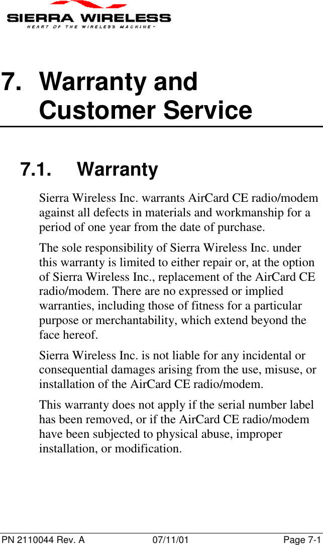 PN 2110044 Rev. A 07/11/01 Page 7-17. Warranty andCustomer Service7.1. WarrantySierra Wireless Inc. warrants AirCard CE radio/modemagainst all defects in materials and workmanship for aperiod of one year from the date of purchase.The sole responsibility of Sierra Wireless Inc. underthis warranty is limited to either repair or, at the optionof Sierra Wireless Inc., replacement of the AirCard CEradio/modem. There are no expressed or impliedwarranties, including those of fitness for a particularpurpose or merchantability, which extend beyond theface hereof.Sierra Wireless Inc. is not liable for any incidental orconsequential damages arising from the use, misuse, orinstallation of the AirCard CE radio/modem.This warranty does not apply if the serial number labelhas been removed, or if the AirCard CE radio/modemhave been subjected to physical abuse, improperinstallation, or modification.