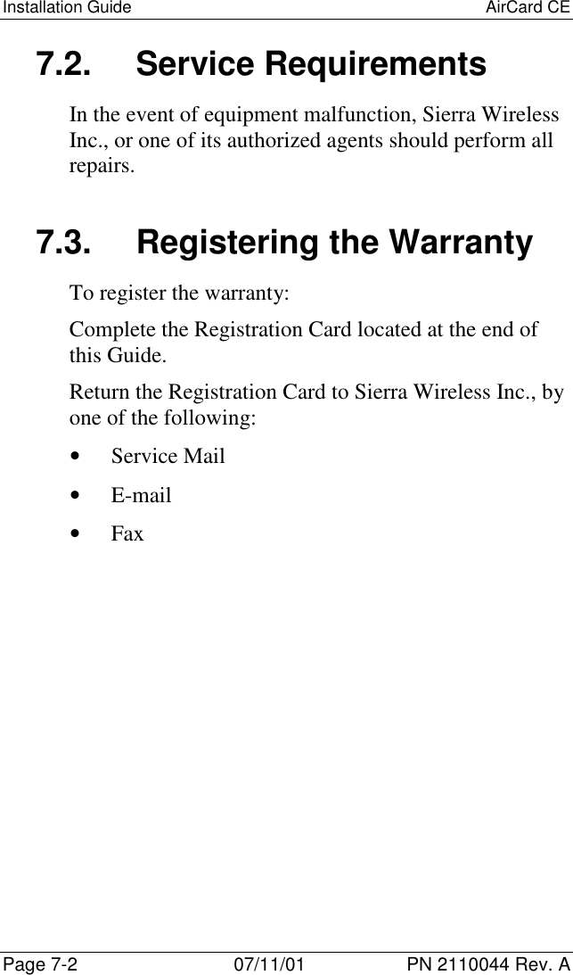 Installation Guide AirCard CEPage 7-2 07/11/01 PN 2110044 Rev. A7.2. Service RequirementsIn the event of equipment malfunction, Sierra WirelessInc., or one of its authorized agents should perform allrepairs.7.3.  Registering the WarrantyTo register the warranty:Complete the Registration Card located at the end ofthis Guide.Return the Registration Card to Sierra Wireless Inc., byone of the following:• Service Mail• E-mail• Fax