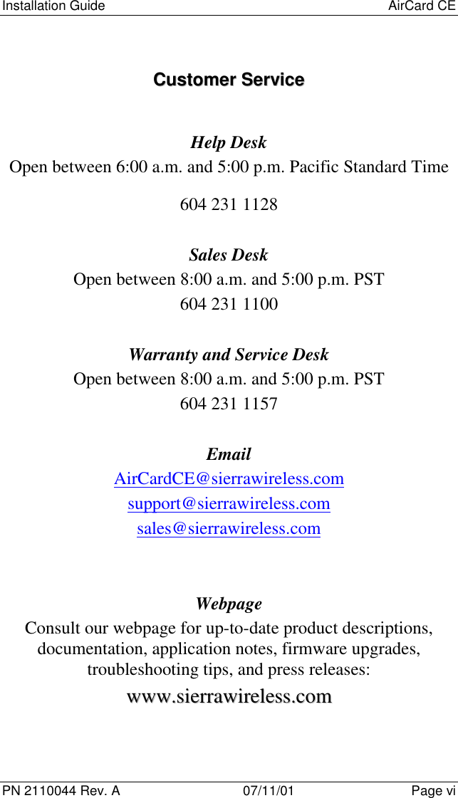 Installation Guide AirCard CEPN 2110044 Rev. A 07/11/01 Page viCCuussttoommeerr  SSeerrvviicceeHelp DeskOpen between 6:00 a.m. and 5:00 p.m. Pacific Standard Time604 231 1128Sales DeskOpen between 8:00 a.m. and 5:00 p.m. PST604 231 1100Warranty and Service DeskOpen between 8:00 a.m. and 5:00 p.m. PST604 231 1157EmailAirCardCE@sierrawireless.comsupport@sierrawireless.comsales@sierrawireless.comWebpageConsult our webpage for up-to-date product descriptions,documentation, application notes, firmware upgrades,troubleshooting tips, and press releases:wwwwww..ssiieerrrraawwiirreelleessss..ccoomm