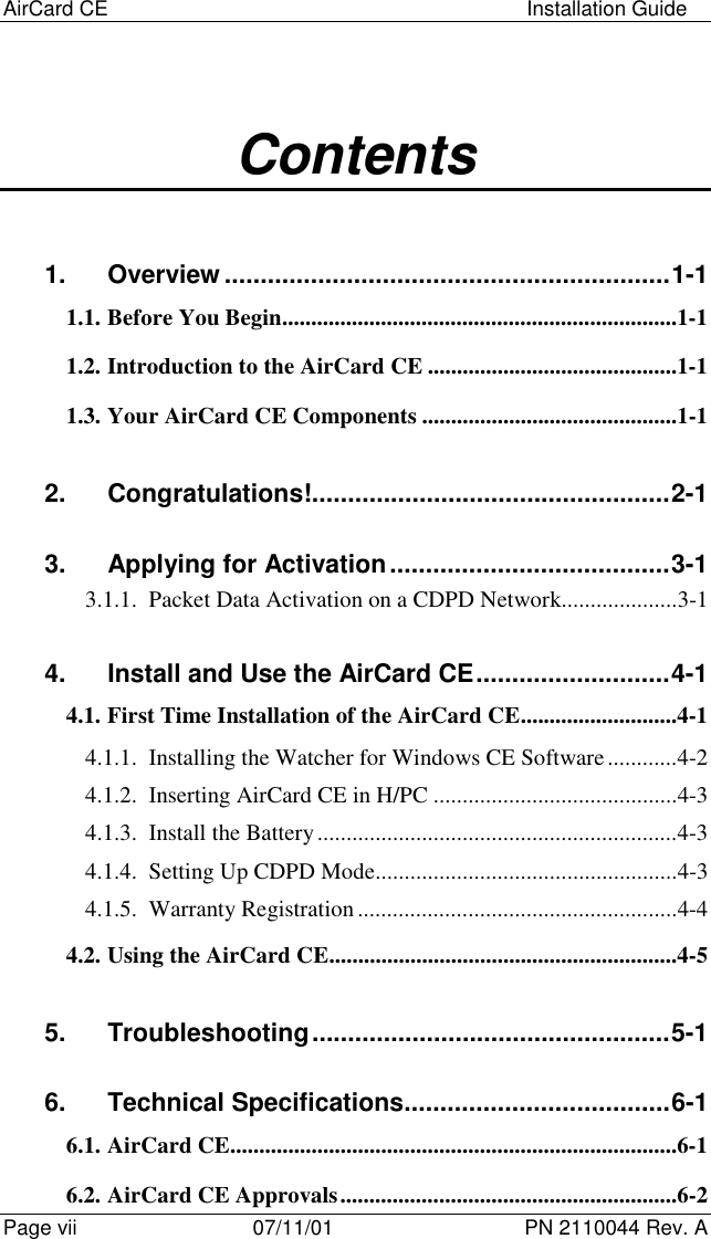 AirCard CE Installation GuidePage vii 07/11/01 PN 2110044 Rev. AContents1. Overview ..............................................................1-11.1. Before You Begin....................................................................1-11.2. Introduction to the AirCard CE ...........................................1-11.3. Your AirCard CE Components ............................................1-12. Congratulations!..................................................2-13. Applying for Activation.......................................3-13.1.1. Packet Data Activation on a CDPD Network....................3-14. Install and Use the AirCard CE...........................4-14.1. First Time Installation of the AirCard CE...........................4-14.1.1. Installing the Watcher for Windows CE Software............4-24.1.2. Inserting AirCard CE in H/PC ..........................................4-34.1.3. Install the Battery..............................................................4-34.1.4. Setting Up CDPD Mode....................................................4-34.1.5. Warranty Registration.......................................................4-44.2. Using the AirCard CE............................................................4-55. Troubleshooting..................................................5-16. Technical Specifications.....................................6-16.1. AirCard CE.............................................................................6-16.2. AirCard CE Approvals..........................................................6-2
