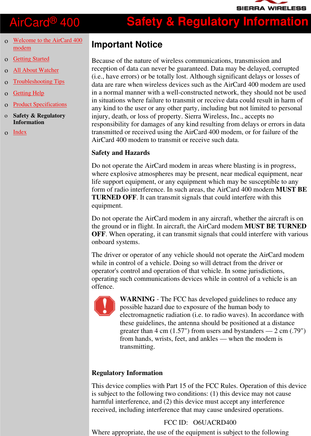AirCard® 400 Safety &amp; Regulatory Informationo  Welcome to the AirCard 400modemo  Getting Startedo  All About Watchero  Troubleshooting Tipso  Getting Helpo  Product Specificationso  Safety &amp; RegulatoryInformationo  IndexImportant NoticeBecause of the nature of wireless communications, transmission andreception of data can never be guaranteed. Data may be delayed, corrupted(i.e., have errors) or be totally lost. Although significant delays or losses ofdata are rare when wireless devices such as the AirCard 400 modem are usedin a normal manner with a well-constructed network, they should not be usedin situations where failure to transmit or receive data could result in harm ofany kind to the user or any other party, including but not limited to personalinjury, death, or loss of property. Sierra Wireless, Inc., accepts noresponsibility for damages of any kind resulting from delays or errors in datatransmitted or received using the AirCard 400 modem, or for failure of theAirCard 400 modem to transmit or receive such data.  Safety and HazardsDo not operate the AirCard modem in areas where blasting is in progress,where explosive atmospheres may be present, near medical equipment, nearlife support equipment, or any equipment which may be susceptible to anyform of radio interference. In such areas, the AirCard 400 modem MUST BETURNED OFF. It can transmit signals that could interfere with thisequipment.Do not operate the AirCard modem in any aircraft, whether the aircraft is onthe ground or in flight. In aircraft, the AirCard modem MUST BE TURNEDOFF. When operating, it can transmit signals that could interfere with variousonboard systems.The driver or operator of any vehicle should not operate the AirCard modemwhile in control of a vehicle. Doing so will detract from the driver oroperator&apos;s control and operation of that vehicle. In some jurisdictions,operating such communications devices while in control of a vehicle is anoffence.WARNING - The FCC has developed guidelines to reduce anypossible hazard due to exposure of the human body toelectromagnetic radiation (i.e. to radio waves). In accordance withthese guidelines, the antenna should be positioned at a distancegreater than 4 cm (1.57&quot;) from users and bystanders — 2 cm (.79&quot;)from hands, wrists, feet, and ankles — when the modem istransmitting. Regulatory InformationThis device complies with Part 15 of the FCC Rules. Operation of this deviceis subject to the following two conditions: (1) this device may not causeharmful interference, and (2) this device must accept any interferencereceived, including interference that may cause undesired operations.FCC ID:   O6UACRD400Where appropriate, the use of the equipment is subject to the following
