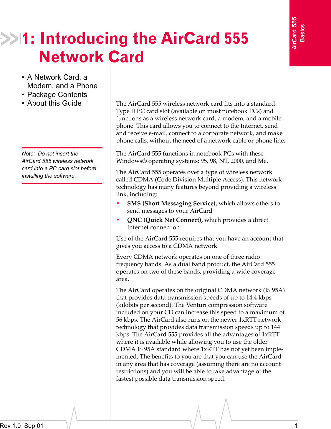 Rev 1.0  Sep.01 1AirCard 555Basics1: Introducing the AirCard 555 Network Card• A Network Card, a Modem, and a Phone• Package Contents• About this Guide The AirCard 555 wireless network card fits into a standard Type II PC card slot (available on most notebook PCs) and functions as a wireless network card, a modem, and a mobile phone. This card allows you to connect to the Internet, send and receive e-mail, connect to a corporate network, and make phone calls, without the need of a network cable or phone line. Note: Do not insert the AirCard 555 wireless network card into a PC card slot before installing the software.The AirCard 555 functions in notebook PCs with these Windows® operating systems: 95, 98, NT, 2000, and Me.The AirCard 555 operates over a type of wireless network called CDMA (Code Division Multiple Access). This network technology has many features beyond providing a wireless link, including:•SMS (Short Messaging Service), which allows others to send messages to your AirCard •QNC (Quick Net Connect), which provides a direct Internet connectionUse of the AirCard 555 requires that you have an account that gives you access to a CDMA network. Every CDMA network operates on one of three radio frequency bands. As a dual band product, the AirCard 555 operates on two of these bands, providing a wide coverage area.The AirCard operates on the original CDMA network (IS 95A) that provides data transmission speeds of up to 14.4 kbps (kilobits per second). The Venturi compression software included on your CD can increase this speed to a maximum of 56 kbps. The AirCard also runs on the newer 1xRTT network technology that provides data transmission speeds up to 144 kbps. The AirCard 555 provides all the advantages of 1xRTT where it is available while allowing you to use the older CDMA IS 95A standard where 1xRTT has not yet been imple-mented. The benefits to you are that you can use the AirCard in any area that has coverage (assuming there are no account restrictions) and you will be able to take advantage of the fastest possible data transmission speed. 