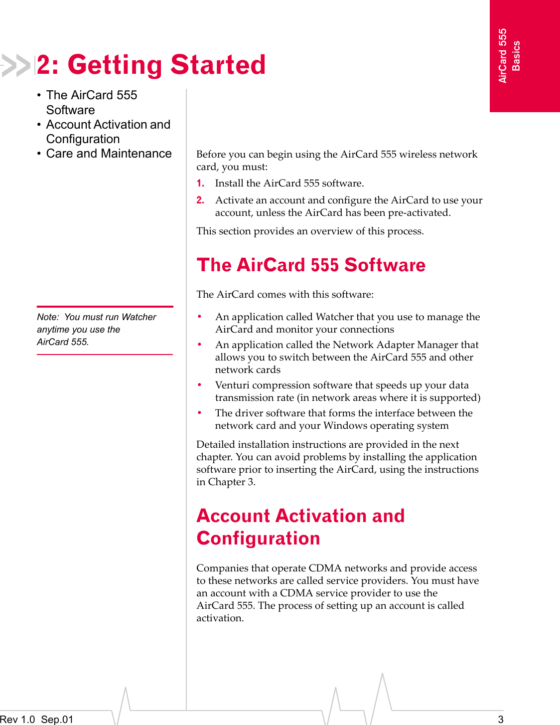Rev 1.0  Sep.01 3AirCard 555Basics2: Getting Started• The AirCard 555 Software• Account Activation and Configuration• Care and Maintenance Before you can begin using the AirCard 555 wireless network card, you must:1. Install the AirCard 555 software.2. Activate an account and configure the AirCard to use your account, unless the AirCard has been pre-activated.This section provides an overview of this process.The AirCard 555 SoftwareThe AirCard comes with this software:Note: You must run Watcher anytime you use the AirCard 555.•An application called Watcher that you use to manage the AirCard and monitor your connections•An application called the Network Adapter Manager that allows you to switch between the AirCard 555 and other network cards•Venturi compression software that speeds up your data transmission rate (in network areas where it is supported)•The driver software that forms the interface between the network card and your Windows operating systemDetailed installation instructions are provided in the next chapter. You can avoid problems by installing the application software prior to inserting the AirCard, using the instructions in Chapter 3.  Account Activation and ConfigurationCompanies that operate CDMA networks and provide access to these networks are called service providers. You must have an account with a CDMA service provider to use the AirCard 555. The process of setting up an account is called activation.