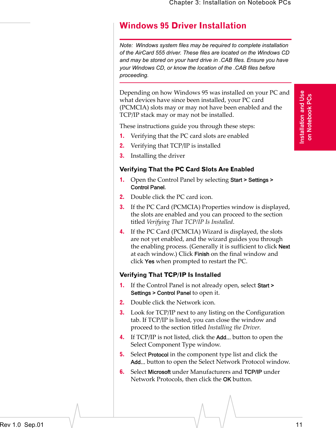 Chapter 3: Installation on Notebook PCsRev 1.0  Sep.01 11Installation and Useon Notebook PCsWindows 95 Driver InstallationNote: Windows system files may be required to complete installation of the AirCard 555 driver. These files are located on the Windows CD and may be stored on your hard drive in .CAB files. Ensure you have your Windows CD, or know the location of the .CAB files before proceeding.Depending on how Windows 95 was installed on your PC and what devices have since been installed, your PC card (PCMCIA) slots may or may not have been enabled and the TCP/IP stack may or may not be installed.These instructions guide you through these steps:1. Verifying that the PC card slots are enabled2. Verifying that TCP/IP is installed3. Installing the driverVerifying That the PC Card Slots Are Enabled1. Open the Control Panel by selecting Start &gt; Settings &gt; Control Panel.2. Double click the PC card icon.3. If the PC Card (PCMCIA) Properties window is displayed, the slots are enabled and you can proceed to the section titled Verifying That TCP/IP Is Installed.4. If the PC Card (PCMCIA) Wizard is displayed, the slots are not yet enabled, and the wizard guides you through the enabling process. (Generally it is sufficient to click Next at each window.) Click Finish on the final window and click Yes when prompted to restart the PC.Verifying That TCP/IP Is Installed1. If the Control Panel is not already open, select Start &gt; Settings &gt; Control Panel to open it.2. Double click the Network icon.3. Look for TCP/IP next to any listing on the Configuration tab. If TCP/IP is listed, you can close the window and proceed to the section titled Installing the Driver. 4. If TCP/IP is not listed, click the Add... button to open the Select Component Type window.5. Select Protocol in the component type list and click the Add... button to open the Select Network Protocol window.6. Select Microsoft under Manufacturers and TCP/IP under Network Protocols, then click the OK button.