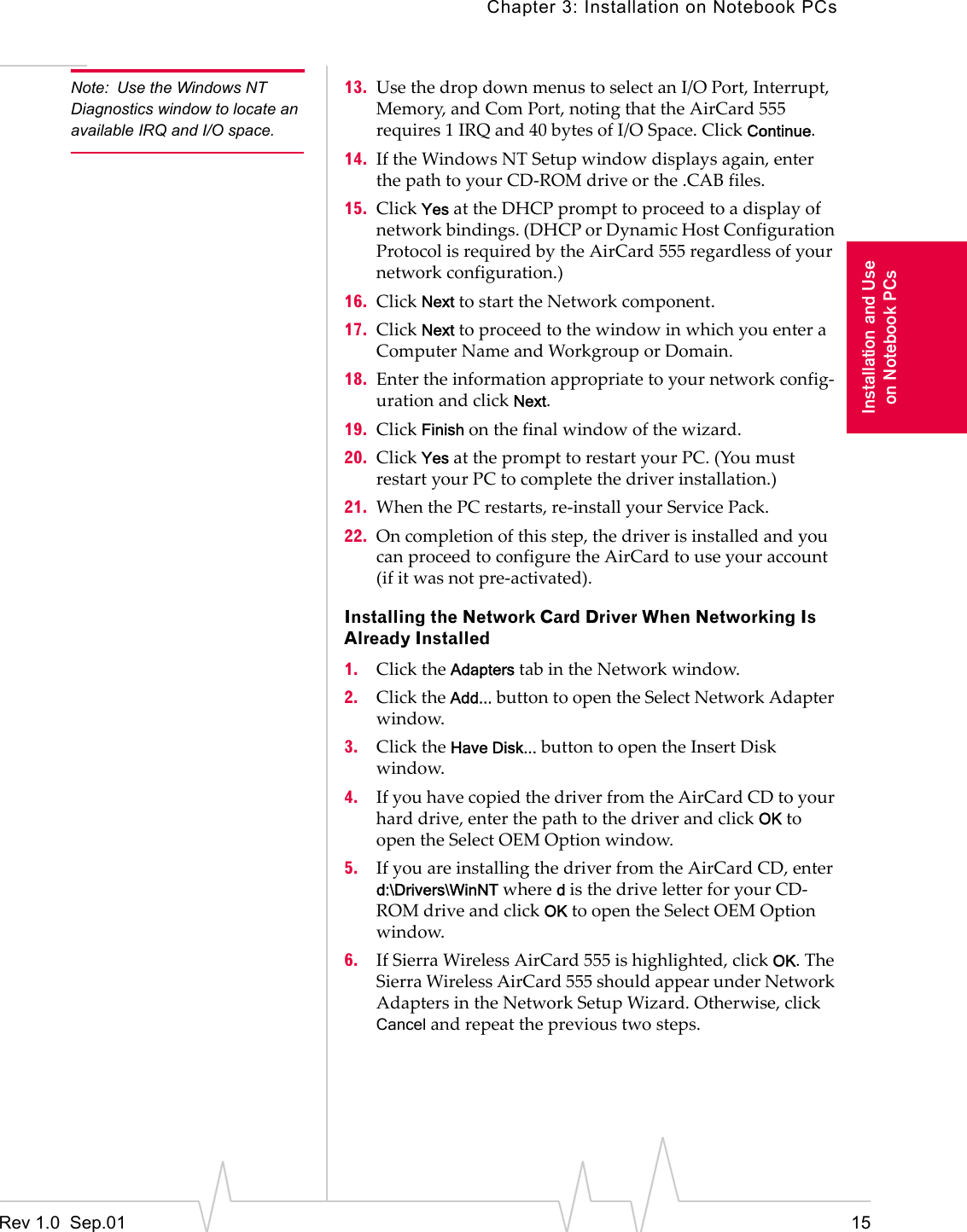 Chapter 3: Installation on Notebook PCsRev 1.0  Sep.01 15Installation and Useon Notebook PCsNote: Use the Windows NT Diagnostics window to locate an available IRQ and I/O space.13. Use the drop down menus to select an I/O Port, Interrupt, Memory, and Com Port, noting that the AirCard 555 requires 1 IRQ and 40 bytes of I/O Space. Click Continue.14. If the Windows NT Setup window displays again, enter the path to your CD-ROM drive or the .CAB files.15. Click Yes at the DHCP prompt to proceed to a display of network bindings. (DHCP or Dynamic Host Configuration Protocol is required by the AirCard 555 regardless of your network configuration.)16. Click Next to start the Network component.17. Click Next to proceed to the window in which you enter a Computer Name and Workgroup or Domain.18. Enter the information appropriate to your network config-uration and click Next.19. Click Finish on the final window of the wizard.20. Click Yes at the prompt to restart your PC. (You must restart your PC to complete the driver installation.)21. When the PC restarts, re-install your Service Pack.22. On completion of this step, the driver is installed and you can proceed to configure the AirCard to use your account (if it was not pre-activated).Installing the Network Card Driver When Networking Is Already Installed1. Click the Adapters tab in the Network window.2. Click the Add... button to open the Select Network Adapter window.3. Click the Have Disk... button to open the Insert Disk window.4. If you have copied the driver from the AirCard CD to your hard drive, enter the path to the driver and click OK to open the Select OEM Option window.5. If you are installing the driver from the AirCard CD, enter d:\Drivers\WinNT where d is the drive letter for your CD-ROM drive and click OK to open the Select OEM Option window.6. If Sierra Wireless AirCard 555 is highlighted, click OK. The Sierra Wireless AirCard 555 should appear under Network Adapters in the Network Setup Wizard. Otherwise, click Cancel and repeat the previous two steps.