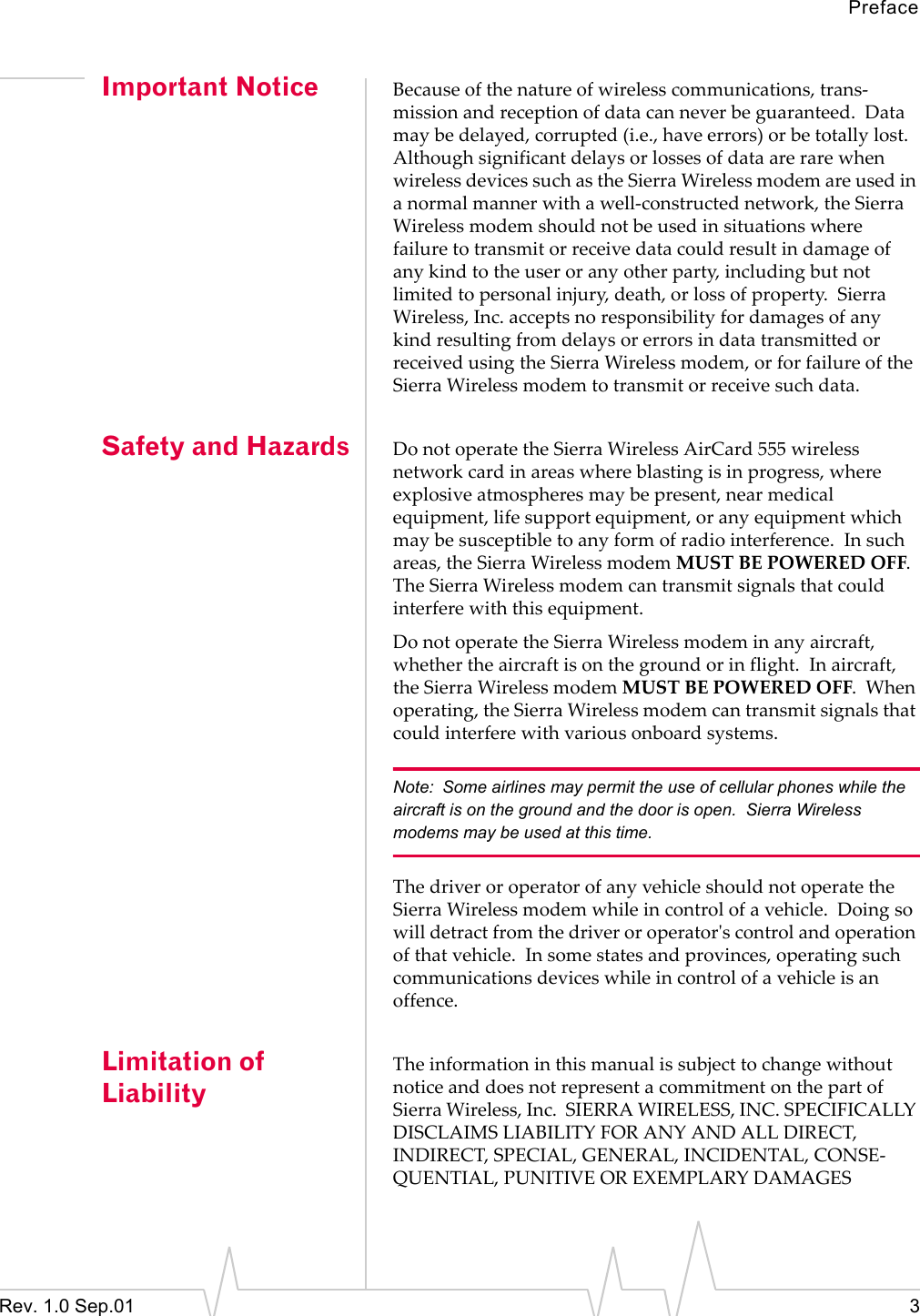 PrefaceRev. 1.0 Sep.01 3Important Notice Because of the nature of wireless communications, trans-mission and reception of data can never be guaranteed.  Data may be delayed, corrupted (i.e., have errors) or be totally lost.  Although significant delays or losses of data are rare when wireless devices such as the Sierra Wireless modem are used in a normal manner with a well-constructed network, the Sierra Wireless modem should not be used in situations where failure to transmit or receive data could result in damage of any kind to the user or any other party, including but not limited to personal injury, death, or loss of property.  Sierra Wireless, Inc. accepts no responsibility for damages of any kind resulting from delays or errors in data transmitted or received using the Sierra Wireless modem, or for failure of the Sierra Wireless modem to transmit or receive such data.Safety and Hazards Do not operate the Sierra Wireless AirCard 555 wireless network card in areas where blasting is in progress, where explosive atmospheres may be present, near medical equipment, life support equipment, or any equipment which may be susceptible to any form of radio interference.  In such areas, the Sierra Wireless modem MUST BE POWERED OFF.  The Sierra Wireless modem can transmit signals that could interfere with this equipment.Do not operate the Sierra Wireless modem in any aircraft, whether the aircraft is on the ground or in flight.  In aircraft, the Sierra Wireless modem MUST BE POWERED OFF.  When operating, the Sierra Wireless modem can transmit signals that could interfere with various onboard systems.Note: Some airlines may permit the use of cellular phones while the aircraft is on the ground and the door is open.  Sierra Wireless modems may be used at this time.The driver or operator of any vehicle should not operate the Sierra Wireless modem while in control of a vehicle.  Doing so will detract from the driver or operator&apos;s control and operation of that vehicle.  In some states and provinces, operating such communications devices while in control of a vehicle is an offence.Limitation of LiabilityThe information in this manual is subject to change without notice and does not represent a commitment on the part of Sierra Wireless, Inc.  SIERRA WIRELESS, INC. SPECIFICALLY DISCLAIMS LIABILITY FOR ANY AND ALL DIRECT, INDIRECT, SPECIAL, GENERAL, INCIDENTAL, CONSE-QUENTIAL, PUNITIVE OR EXEMPLARY DAMAGES 