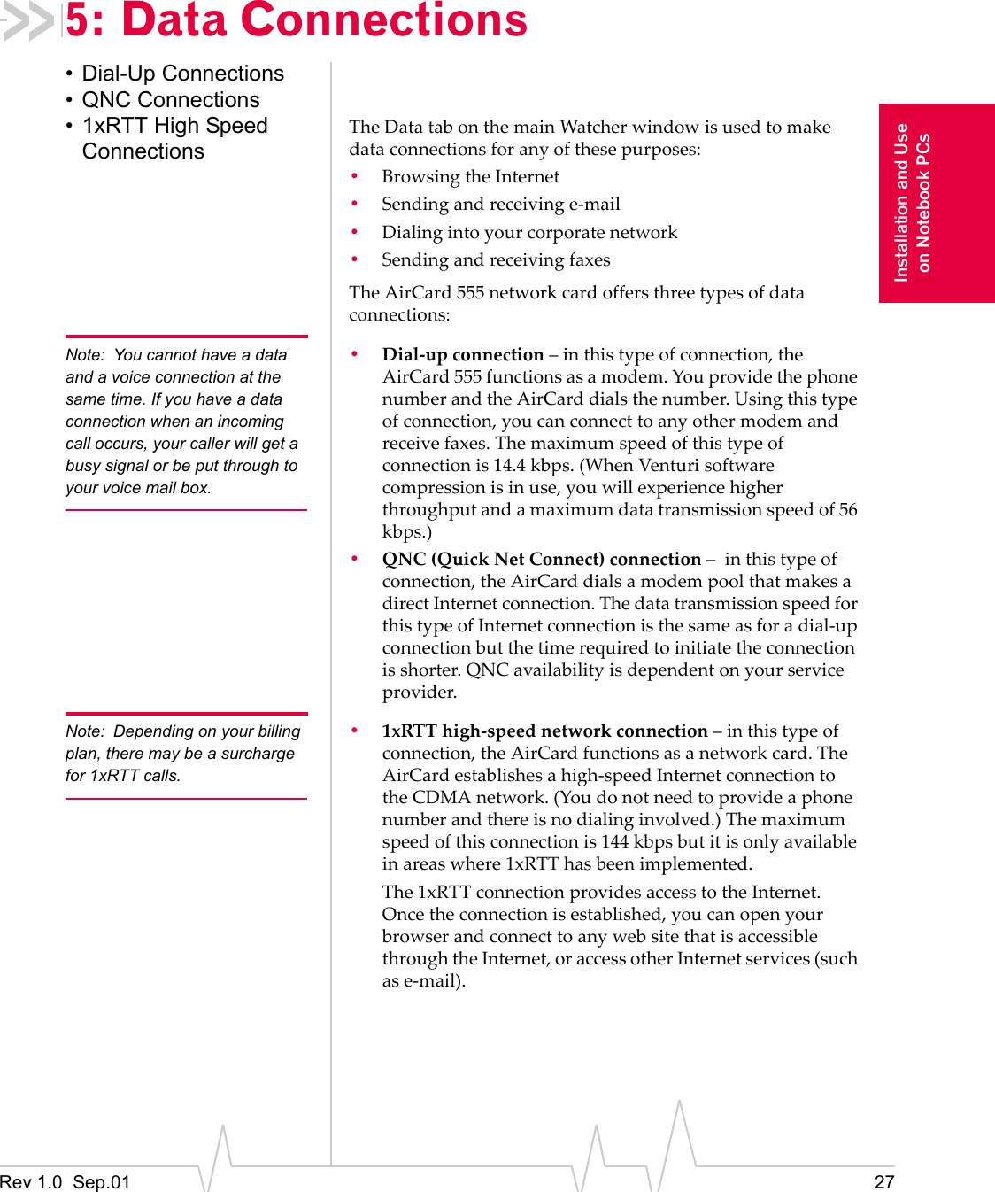 Rev 1.0  Sep.01 27Installation and Useon Notebook PCs5: Data Connections• Dial-Up Connections• QNC Connections• 1xRTT High Speed ConnectionsThe Data tab on the main Watcher window is used to make data connections for any of these purposes:•Browsing the Internet•Sending and receiving e-mail•Dialing into your corporate network•Sending and receiving faxesThe AirCard 555 network card offers three types of data connections:Note: You cannot have a data and a voice connection at the same time. If you have a data connection when an incoming call occurs, your caller will get a busy signal or be put through to your voice mail box.•Dial-up connection – in this type of connection, the AirCard 555 functions as a modem. You provide the phone number and the AirCard dials the number. Using this type of connection, you can connect to any other modem and receive faxes. The maximum speed of this type of connection is 14.4 kbps. (When Venturi software compression is in use, you will experience higher throughput and a maximum data transmission speed of 56 kbps.)•QNC (Quick Net Connect) connection –  in this type of connection, the AirCard dials a modem pool that makes a direct Internet connection. The data transmission speed for this type of Internet connection is the same as for a dial-up connection but the time required to initiate the connection is shorter. QNC availability is dependent on your service provider.Note: Depending on your billing plan, there may be a surcharge for 1xRTT calls.•1xRTT high-speed network connection – in this type of connection, the AirCard functions as a network card. The AirCard establishes a high-speed Internet connection to the CDMA network. (You do not need to provide a phone number and there is no dialing involved.) The maximum speed of this connection is 144 kbps but it is only available in areas where 1xRTT has been implemented.The 1xRTT connection provides access to the Internet. Once the connection is established, you can open your browser and connect to any web site that is accessible through the Internet, or access other Internet services (such as e-mail).