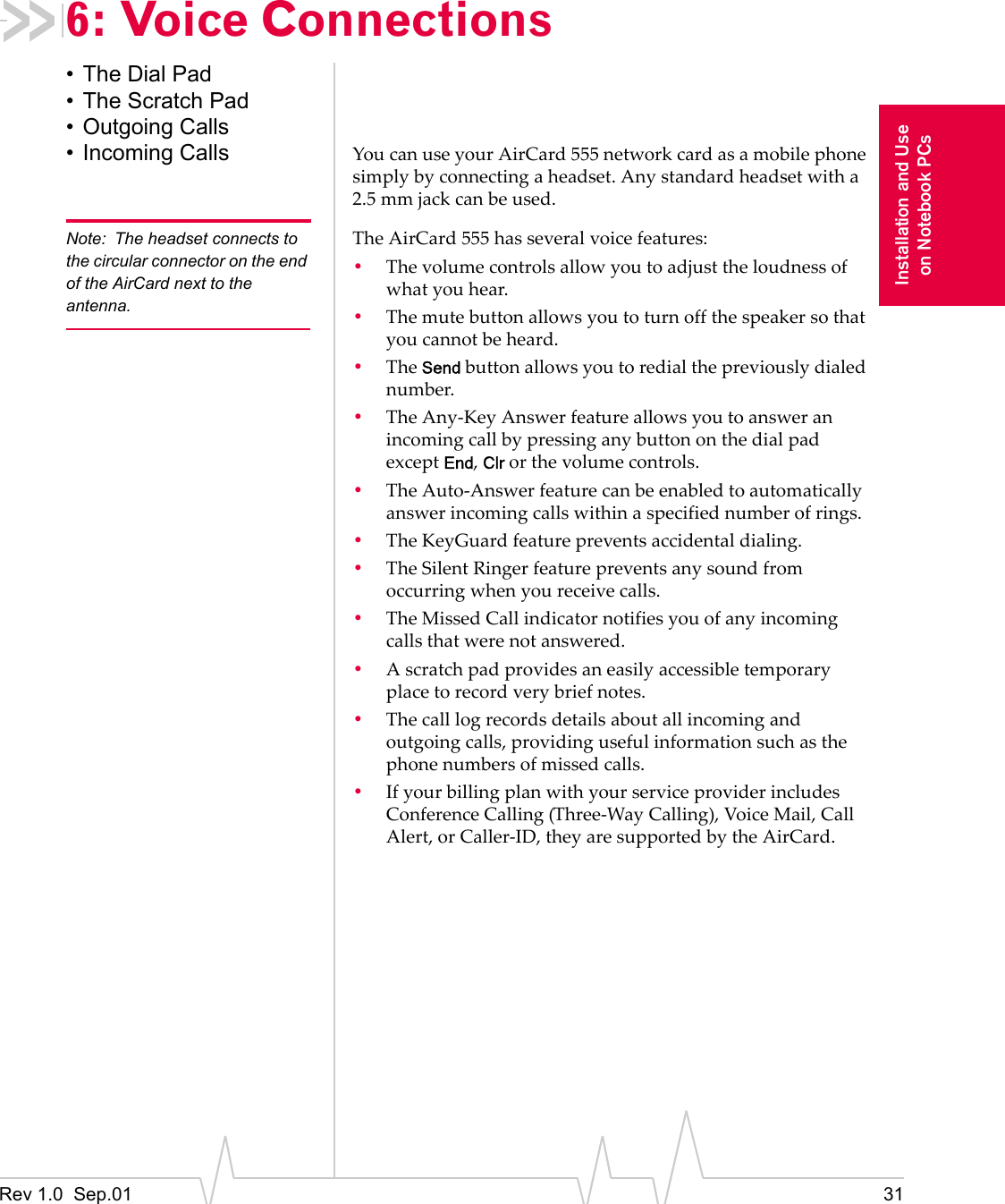 Rev 1.0  Sep.01 31Installation and Useon Notebook PCs6: Voice Connections• The Dial Pad• The Scratch Pad• Outgoing Calls• Incoming Calls You can use your AirCard 555 network card as a mobile phone simply by connecting a headset. Any standard headset with a 2.5 mm jack can be used.Note: The headset connects to the circular connector on the end of the AirCard next to the antenna.The AirCard 555 has several voice features:•The volume controls allow you to adjust the loudness of what you hear.•The mute button allows you to turn off the speaker so that you cannot be heard.•The Send button allows you to redial the previously dialed number.•The Any-Key Answer feature allows you to answer an incoming call by pressing any button on the dial pad except End, Clr or the volume controls.•The Auto-Answer feature can be enabled to automatically answer incoming calls within a specified number of rings.•The KeyGuard feature prevents accidental dialing.•The Silent Ringer feature prevents any sound from occurring when you receive calls.•The Missed Call indicator notifies you of any incoming calls that were not answered.•A scratch pad provides an easily accessible temporary place to record very brief notes.•The call log records details about all incoming and outgoing calls, providing useful information such as the phone numbers of missed calls.•If your billing plan with your service provider includes Conference Calling (Three-Way Calling), Voice Mail, Call Alert, or Caller-ID, they are supported by the AirCard.