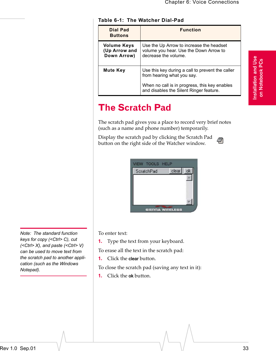 Chapter 6: Voice ConnectionsRev 1.0  Sep.01 33Installation and Useon Notebook PCsThe Scratch PadThe scratch pad gives you a place to record very brief notes (such as a name and phone number) temporarily.Display the scratch pad by clicking the Scratch Pad button on the right side of the Watcher window.Note: The standard function keys for copy (&lt;Ctrl&gt; C), cut (&lt;Ctrl&gt; X), and paste (&lt;Ctrl&gt; V) can be used to move text from the scratch pad to another appli-cation (such as the Windows Notepad).To enter text:1. Type the text from your keyboard.To erase all the text in the scratch pad:1. Click the clear button.To close the scratch pad (saving any text in it):1. Click the ok button.Volume Keys(Up Arrow and Down Arrow)Use the Up Arrow to increase the headset volume you hear. Use the Down Arrow to decrease the volume.Mute Key Use this key during a call to prevent the caller from hearing what you say.When no call is in progress, this key enables and disables the Silent Ringer feature.Table 6-1: The Watcher Dial-PadDial Pad ButtonsFunction